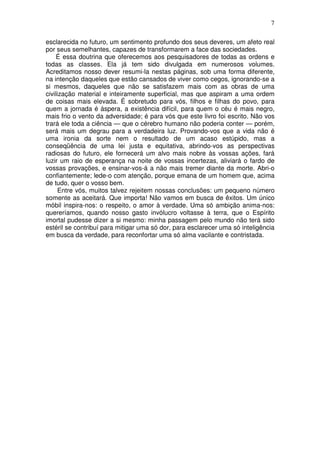 7
esclarecida no futuro, um sentimento profundo dos seus deveres, um afeto real
por seus semelhantes, capazes de transformarem a face das sociedades.
É essa doutrina que oferecemos aos pesquisadores de todas as ordens e
todas as classes. Ela já tem sido divulgada em numerosos volumes.
Acreditamos nosso dever resumi-la nestas páginas, sob uma forma diferente,
na intenção daqueles que estão cansados de viver como cegos, ignorando-se a
si mesmos, daqueles que não se satisfazem mais com as obras de uma
civilização material e inteiramente superficial, mas que aspiram a uma ordem
de coisas mais elevada. É sobretudo para vós, filhos e filhas do povo, para
quem a jornada é áspera, a existência difícil, para quem o céu é mais negro,
mais frio o vento da adversidade; é para vós que este livro foi escrito. Não vos
trará ele toda a ciência — que o cérebro humano não poderia conter — porém,
será mais um degrau para a verdadeira luz. Provando-vos que a vida não é
uma ironia da sorte nem o resultado de um acaso estúpido, mas a
conseqüência de uma lei justa e equitativa, abrindo-vos as perspectivas
radiosas do futuro, ele fornecerá um alvo mais nobre às vossas ações, fará
luzir um raio de esperança na noite de vossas incertezas, aliviará o fardo de
vossas provações, e ensinar-vos-á a não mais tremer diante da morte. Abri-o
confiantemente; lede-o com atenção, porque emana de um homem que, acima
de tudo, quer o vosso bem.
Entre vós, muitos talvez rejeitem nossas conclusões: um pequeno número
somente as aceitará. Que importa! Não vamos em busca de êxitos. Um único
móbil inspira-nos: o respeito, o amor à verdade. Uma só ambição anima-nos:
quereríamos, quando nosso gasto invólucro voltasse à terra, que o Espírito
imortal pudesse dizer a si mesmo: minha passagem pelo mundo não terá sido
estéril se contribuí para mitigar uma só dor, para esclarecer uma só inteligência
em busca da verdade, para reconfortar uma só alma vacilante e contristada.
 