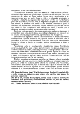 70
uma palavra, o mal é a ausência do bem.
Diz-se algumas vezes que Deus bem poderia ter criado as almas perfeitas,
para assim lhes poupar as vicissitudes e os males da vida terrestre. Sem nos
ocuparmos de saber se Deus poderia formar seres semelhantes a si,
responderemos que, se assim fosse, a vida e a atividade universais, a
variedade, o trabalho, o progresso não mais teriam um fito, e o mundo ficaria
preso em sua imóvel perfeição. Ora, a magnífica evolução dos seres através
dos tempos, a atividade das almas e dos mundos, elevando-se para o
Absoluto, não é preferível a um repouso insípido e eterno? Um bem que não se
tem merecido nem conquistado será mesmo um bem? E aquele que o
obtivesse sem esforço poderia ao menos apreciar o seu valor?
Diante da vasta perspectiva de nossas existências, cada uma das quais é
um combate para a luz, diante dessa ascensão prodigiosa do ser, elevando-se
de círculos em círculos para o Perfeito, o problema do mal desaparece.
Sair das baixas regiões da matéria e ascender todos os degraus da imensa
hierarquia dos Espíritos, libertar-se do jugo das paixões e conquistar uma a
uma todas as virtudes, todas as ciências tal é o fim para o qual a Providência
formou as almas e dispôs os mundos, teatros predestinados a lutas e
trabalhos.
Acreditemos nela e bendigamo-la! Acreditemos nessa Providência
generosa, que tudo fez para o nosso bem; lembremo-nos de que, se parecem
existir lacunas em sua obra, essas só provêm da nossa Ignorância e da insufi-
ciência da nossa razão. Acreditemos em Deus, grande espírito da Justiça no
Universo. Tenhamos confiança em sua sabedoria, que reserva compensações
a todos os sofrimentos, alegria a todas as dores, e avancemos de coração
firme para os destinos que Ele nos escolheu.
É belo, é consolador e doce poder caminhar na. vida com a fronte levantada
para os céus, sabendo que, mesmo nas tempestades, no seio das mais cruéis
provas, no fundo dos cárceres, como à beira dos abismos, uma Providência,
uma lei divina paira sobre nós, rege os nossos atos, e que, de nossas lutas, de
nossas torturas, de nossas lágrimas, fez sair a nossa própria glória e a nossa
felicidade. É aí, nesses pensamentos, que está toda a força do homem de bem!
(75) Segundo Eugène Nus (“A la Recherche des DestlnéeS”, capítulo XI),
o verbo hebreu que traduzimos pela palavra criar significa fazer passar do
princípio à essência.
(76) Ele é Um, criação de si próprio, donde todas as coisas sairam; ele
está nelas e as desenvolve; nenhum mortal jamais o viu, mas ele a todos
observa. (Hinos Õrficos.)
(77) “Triades Bardiques”, por Cyfrmnach Belrdd Inys Pryddaln.
 