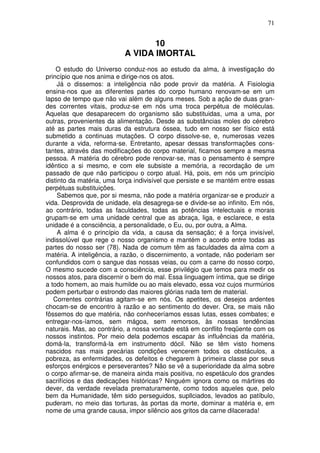 71
10
A VIDA IMORTAL
O estudo do Universo conduz-nos ao estudo da alma, à investigação do
princípio que nos anima e dirige-nos os atos.
Já o dissemos: a inteligência não pode provir da matéria. A Fisiologia
ensina-nos que as diferentes partes do corpo humano renovam-se em um
lapso de tempo que não vai além de alguns meses. Sob a ação de duas gran-
des correntes vitais, produz-se em nós uma troca perpétua de moléculas.
Aquelas que desaparecem do organismo são substituidas, uma a uma, por
outras, provenientes da alimentação. Desde as substâncias moles do cérebro
até as partes mais duras da estrutura óssea, tudo em nosso ser físico está
submetido a continuas mutações. O corpo dissolve-se, e, numerosas vezes
durante a vida, reforma-se. Entretanto, apesar dessas transformações cons-
tantes, através das modificações do corpo material, ficamos sempre a mesma
pessoa. A matéria do cérebro pode renovar-se, mas o pensamento é sempre
idêntico a si mesmo, e com ele subsiste a memória, a recordação de um
passado de que não participou o corpo atual. Há, pois, em nós um princípio
distinto da matéria, uma força indivisível que persiste e se mantém entre essas
perpétuas substituições.
Sabemos que, por si mesma, não pode a matéria organizar-se e produzir a
vida. Desprovida de unidade, ela desagrega-se e divide-se ao infinito. Em nós,
ao contrário, todas as faculdades, todas as potências intelectuais e morais
grupam-se em uma unidade central que as abraça, liga, e esclarece, e esta
unidade é a consciência, a personalidade, o Eu, ou, por outra, a Alma.
A alma é o princípio da vida, a causa da sensação; é a força invisível,
indissolúvel que rege o nosso organismo e mantém o acordo entre todas as
partes do nosso ser (78). Nada de comum têm as faculdades da alma com a
matéria. A inteligência, a razão, o discernimento, a vontade, não poderiam ser
confundidos com o sangue das nossas veias, ou com a carne do nosso corpo,
O mesmo sucede com a consciência, esse privilégio que temos para medir os
nossos atos, para discernir o bem do mal. Essa linguagem íntima, que se dirige
a todo homem, ao mais humilde ou ao mais elevado, essa voz cujos murmúrios
podem perturbar o estrondo das maiores glórias nada tem de material.
Correntes contrárias agitam-se em nós. Os apetites, os desejos ardentes
chocam-se de encontro à razão e ao sentimento do dever. Ora, se mais não
fôssemos do que matéria, não conheceríamos essas lutas, esses combates; e
entregar-nos-íamos, sem mágoa, sem remorsos, às nossas tendências
naturais. Mas, ao contrário, a nossa vontade está em conflito freqüente com os
nossos instintos. Por meio dela podemos escapar às influências da matéria,
domá-la, transformá-la em instrumento dócil. Não se têm visto homens
nascidos nas mais precárias condições vencerem todos os obstáculos, a
pobreza, as enfermidades, os defeitos e chegarem à primeira classe por seus
esforços enérgicos e perseverantes? Não se vê a superioridade da alma sobre
o corpo afirmar-se, de maneira ainda mais positiva, no espetáculo dos grandes
sacrifícios e das dedicações históricas? Ninguém ignora como os mártires do
dever, da verdade revelada prematuramente, como todos aqueles que, pelo
bem da Humanidade, têm sido perseguidos, supllciados, levados ao patíbulo,
puderam, no meio das torturas, às portas da morte, dominar a matéria e, em
nome de uma grande causa, impor silêncio aos gritos da carne dilacerada!
 