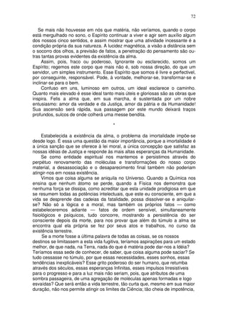 72
Se mais não houvesse em nós que matéria, não veríamos, quando o corpo
está mergulhado no sono, o Espírito continuar a viver e agir sem auxílio algum
dos nossos cinco sentidos, e assim mostrar que uma atividade incessante é a
condição própria da sua natureza. A lucidez magnética, a visão a distância sem
o socorro dos olhos, a previsão de fatos, a penetração do pensamento são ou-
tras tantas provas evidentes da existência da alma.
Assim, pois, fraco ou poderoso, Ignorante ou esclarecido, somos um
Espírito; regemos este corpo que mais não é, sob nossa direção, do que um
servidor, um simples instrumento. Esse Espírito que somos é livre e perfectivel,
por conseguinte, responsável. Pode, à vontade, melhorar-se, transformar-se e
inclinar-se para o bem.
Confuso em uns, luminoso em outros, um ideal esclarece o caminho.
Quanto mais elevado é esse ideal tanto mais úteis e gloriosas são as obras que
inspira. Felis a alma que, em sua marcha, é sustentada por um nobre
entusiasmo: amor da verdade e da Justiça, amor da pátria e da Humanidade!
Sua ascensão será rápida, sua passagem por este mundo deixará traços
profundos, sulcos de onde colherá uma messe bendita.
*
Estabelecida a existência da alma, o problema da imortalidade impõe-se
desde logo. É essa uma questão da maior importância, porque a imortalidade é
a única sanção que se oferece à lei moral, a única concepção que satisfaz as
nossas idéias de Justiça e responde às mais altas esperanças da Humanidade.
Se como entidade espiritual nos mantemos e persistimos através do
perpétuo renovamento das moléculas e transformações do nosso corpo
material, a desassociação e o desaparecimento final também não poderiam
atingir-nos em nossa existência.
Vimos que coisa alguma se aniquila no Universo. Quando a Química nos
ensina que nenhum átomo se perde, quando a Física nos demonstra que
nenhuma força se dissipa, como acreditar que esta unidade prodigiosa em que
se resumem todas as potências intelectuais, que este eu consciente, em que a
vida se desprende das cadeias da fatalidade, possa dissolver-se e aniquilar-
se? Não só a lógica e a moral, mas também os próprios fatos — como
estabeleceremos adiante — fatos de ordem sensível, simultaneamente
fisiológicos e psíquicos, tudo concorre, mostrando a persistência do ser
consciente depois da morte, para nos provar que além do túmulo a alma se
encontra qual ela própria se fez por seus atos e trabalhos, no curso da
existência terrestre.
Se a morte fosse a última palavra de todas as coisas, se os nossos
destinos se limitassem a esta vida fugitiva, teríamos aspirações para um estado
melhor, de que nada, na Terra, nada do que é matéria pode dar-nos a Idéia?
Teríamos essa sede de conhecer, de saber, que coisa alguma pode saciar? Se
tudo cessasse no túmulo, por que essas necessidades, esses sonhos, essas
tendências inexplicáveis? Esse grito poderoso do ser humano, que retumba
através dos séculos, essas esperanças Infinitas, esses impulsos Irresistíveis
para o progresso e para a luz mais não seriam, pois, que atributos de uma
sombra passageira, de uma agregação de moléculas apenas formadas e logo
esvaídas? Que será então a vida terrestre, tão curta que, mesmo em sua maior
duração, não nos permite atingir os limites da Ciência; tão cheia de impotência,
 