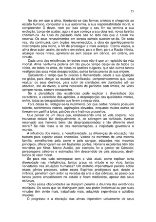75
No dia em que a alma, libertando-se das formas animais e chegando ao
estado humano, conquistar a sua autonomia, a sua responsabilidade moral, e
compreender O dever, nem por isso atinge o seu fim ou termina a sua
evolução. Longe de acabar, agora é que começa a sua obra real; novas tarefas
chamam-na. As lutas do passado nada são ao lado das que o futuro lhe
reserva. Os seus renascimentos em corpos carnais suceder-se-ão. De cada
vez, ela continuará, com órgãos rejuvenescidos, a obra do aperfeiçoamento
interrompida pela morte, a fim de prosseguir e mais avançar. Eterna viajora, a
alma deve subir, assim, de esfera em esfera, para o Bem, para a Razão infinita,
alcançar novos níveis, aprimorar-se sem cessar em ciência, em critério, em
virtude.
Cada uma das existências terrestres mais não é que um episódio da vida
imortal. Alma nenhuma poderia em tão pouco tempo despir-se de todos os
vícios, de todos os erros, de todos os apetites vulgares, que são outros tantos
vestígios das suas vidas desaparecidas, outras tantas provas da sua origem.
Calculando o tempo que foi preciso à Humanidade, desde a sua aparição
no globo, para chegar ao estado da civilização, compreenderemos que, para
realizar os seus destinos, para subir de claridades em claridades até ao
absoluto, até ao divino, a alma necessita de períodos sem limites, de vidas
sempre novas, sempre renascentes.
Só a pluralidade das existências pode explicar a diversidade dos
caracteres, a variedade das aptidões, a desproporção das qualidades morais,
enfim, todas as desigualdades que ferem a nossa vista.
Fora dessa lei, indagar-se-Ia inutilmente por que certos homens possuem
talento, sentimentos nobres, aspirações elevadas, enquanto muitos outros só
tiveram em partilha tolice, paixões vis e Instintos grosseiros.
Que pensar de um Deus que, estabelecendo uma só vida corporal, nos
houvesse dotado tão desigualmente, e, do selvagem ao civilizado, tivesse
reservado aos homens bens tão desproporcionados e tão diferente nível
moral? Se não fosse a lei das reencarnações, a iniqüidade governaria o
mundo.
A influência dos meios, a hereditariedade, as diferenças de educação não
bastam para explicar essas anomalias. Vemos os membros de uma mesma
família, semelhantes pela carne e pelo sangue, educados nos mesmos
princípios, diferençarem-se em bastantes pontos. Homens excelentes têm tido
monstros por filhos. Marco Aurélio, por exemplo, foi o genitor de Cômodo;
personagens célebres e estimadas têm descendido de pais obscuros, desti-
tuídos de valor moral.
Se para nós tudo começasse com a vida atual, como explicar tanta
diversidade nas inteligências, tantos graus na virtude e no vício, tantas
variedades nas situações humanas? Um mistério impenetrável pairaria sobre
esses gênios precoces, sobre esses Espíritos prodigiosos que, desde a
infância, penetram com ardor as veredas da arte e das ciências, ao passo que
tantos jovens empalidecem no estudo e ficam medíocres, apesar dos seus
esforços.
Todas essas obscuridades se dissipam perante a doutrina das existências
múltiplas. Os seres que se distinguem pelo seu poder intelectual ou por suas
virtudes têm vivido mais, trabalhado mais, adquirido experiência e aptidões
maiores.
O progresso e a elevação das almas dependem unicamente de seus
 