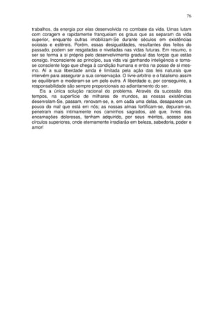 76
trabalhos, da energia por elas desenvolvida no combate da vida. Umas lutam
com coragem e rapidamente franqueiam os graus que as separam da vida
superior, enquanto outras imobilizam-Se durante séculos em existências
ociosas e estéreis. Porém, essas desigualdades, resultantes dos feitos do
passado, podem ser resgatadas e niveladas nas vidas futuras. Em resumo, o
ser se forma a si próprio pelo desenvolvimento gradual das forças que estão
consigo. Inconsciente ao princípio, sua vida vai ganhando inteligência e torna-
se consciente logo que chega à condição humana e entra na posse de si mes-
mo. Aí a sua liberdade ainda é limitada pela ação das leis naturais que
intervêm para assegurar a sua conservação. O livre-arbítrio e o fatalismo assim
se equilibram e moderam-se um pelo outro. A liberdade e, por conseguinte, a
responsabilidade são sempre proporcionais ao adiantamento do ser.
Eis a única solução racional do problema. Através da sucessão dos
tempos, na superfície de milhares de mundos, as nossas existências
desenrolam-Se, passam, renovam-se, e, em cada uma delas, desaparece um
pouco do mal que está em nós; as nossas almas fortificam-se, depuram-se,
penetram mais intimamente nos caminhos sagrados, até que, livres das
encarnações dolorosas, tenham adquirido, por seus méritos, acesso aos
círculos superiores, onde eternamente irradiarão em beleza, sabedoria, poder e
amor!
 