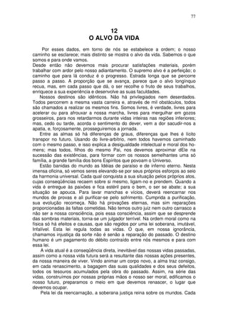 77
12
O ALVO DA VIDA
Por esses dados, em torno de nós se estabelece a ordem; o nosso
caminho se esclarece; mais distinto se mostra o alvo da vida. Sabemos o que
somos e para onde vamos.
Desde então não devemos mais procurar satisfações materiais, porém
trabalhar com ardor pelo nosso adiantamento. O supremo alvo é a perfeição; o
caminho que para lá conduz é o progresso. Estrada longa que se percorre
passo a passo. A proporção que se avança, parece que o alvo longínquo
recua, mas, em cada passo que dá, o ser recolhe o fruto de seus trabalhos,
enriquece a sua experiência e desenvolve as suas faculdades.
Nossos destinos são idênticos. Não há privilegiados nem deserdados.
Todos percorrem a mesma vasta carreira e, através de mil obstáculos, todos
são chamados a realizar os mesmos fins. Somos livres, é verdade, livres para
acelerar ou para afrouxar a nossa marcha, livres para mergulhar em gozos
grosseiros, para nos retardarmos durante vidas inteiras nas regiões inferiores;
mas, cedo ou tarde, acorda o sentimento do dever, vem a dor sacudir-nos a
apatia, e, forçosamente, prosseguiremos a jornada.
Entre as almas só há diferenças de graus, diferenças que lhes é lícito
transpor no futuro. Usando do livre-arbítrio, nem todos havemos caminhado
com o mesmo passo, e isso explica a desigualdade intelectual e moral dos ho-
mens; mas todos, filhos do mesmo Pai, nos devemos aproximar dEle na
sucessão das existências, para formar com os nossos semelhantes uma só
família, a grande família dos bons Espíritos que povoam o Universo.
Estão banidas do mundo as Idéias de paraíso e de inferno eterno. Nesta
imensa oficina, só vemos seres elevando-se por seus próprios esforços ao seio
da harmonia universal. Cada qual conquista a sua situação pelos próprios atos,
cujas conseqüências recaem sobre si mesmo, ligam-no e prendem. Quando a
vida é entregue às paixões e fica estéril para o bem, o ser se abate; a sua
situação se apouca. Para lavar manchas e vícios, deverá reencarnar nos
mundos de provas e ali purificar-se pelo sofrimento. Cumprida a purificação,
sua evolução recomeça. Não há provações eternas, mas sim reparações
proporcionadas às faltas cometidas. Não temos outro juiz nem outro carrasco a
não ser a nossa consciência, pois essa consciência, assim que se desprende
das sombras materiais, torna-se um julgador terrível. Na ordem moral como na
física só há efeitos e causas, que são regidos por uma lei soberana, imutável,
Infalível. Esta lei regula todas as vidas. O que, em nossa ignorância,
chamamos injustiça da sorte não é senão a reparação do passado. O destino
humano é um pagamento do débito contraído entre nós mesmos e para com
essa lei.
A vida atual é a conseqüência direta, inevitável das nossas vidas passadas,
assim como a nossa vida futura será a resultante das nossas ações presentes,
da nossa maneira de viver. Vindo animar um corpo novo, a alma traz consigo,
em cada renascimento, a bagagem das suas qualidades e dos seus defeitos,
todos os tesouros acumulados pela obra do passado. Assim, na série das
vidas, construímos por nossas próprias mãos o nosso ser moral, edificamos o
nosso futuro, preparamos o meio em que devemos renascer, o lugar que
devemos ocupar.
Pela lei da reencarnação, a soberana justiça reina sobre os mundos. Cada
 