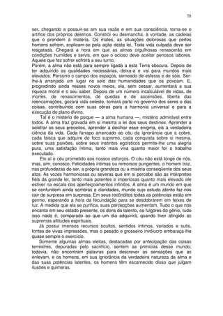 78
ser, chegando a possuir-se em sua razão e em sua consciência, torna-se o
artífice dos próprios destinos. Constrói ou desmancha, à vontade, as cadeias
que o prendem à matéria. Os males, as situações dolorosas que certos
homens sofrem, explicam-se pela ação desta lei. Toda vida culpada deve ser
resgatada. Chegará a hora em que as almas orgulhosas renascerão em
condições humildes e servis, em que o ocioso deve aceitar penosos labores.
Aquele que fez sofrer sofrerá a seu turno.
Porém, a alma não está para sempre ligada a esta Terra obscura. Depois de
ter adquirido as qualidades necessárias, deixa-a e vai para mundos mais
elevados. Percorre o campo dos espaços, semeado de esferas e de sóis. Ser-
lhe-á arranjado um lugar no seio das humanidades que os povoam. E,
progredindo ainda nesses novos meios, ela, sem cessar, aumentará a sua
riqueza moral e o seu saber. Depois de um número incalculável de vidas, de
mortes, de renascimentos, de quedas e de ascensões, liberta das
reencarnações, gozará vida celeste, tomará parte no governo dos seres e das
coisas, contribuindo com suas obras para a harmonia universal e para a
execução do plano divino.
Tal é o mistério de psique — a alma humana —, mistério admirável entre
todos. A alma traz gravada em si mesma a lei dos seus destinos. Aprender a
soletrar os seus preceitos, aprender a decifrar esse enigma, eis a verdadeira
ciência da vida. Cada farrapo arrancado ao céu da ignorância que a cobre,
cada faisca que adquire do foco supremo, cada conquista sobre si mesma,
sobre suas paixões, sobre seus instintos egoísticos permite-lhe uma alegria
pura, uma satisfação íntima, tanto mais viva quanto maior for o trabalho
executado.
Eis aí o céu prometido aos nossos esforços. O céu não está longe de nós,
mas, sim, conosco. Felicidades íntimas ou remorsos pungentes, o homem traz,
nas profundezas do ser, a própria grandeza ou a miséria conseqüente dos seus
atos. As vozes harmoniosas ou severas que em si percebe são as intérpretes
fiéis da grande lei, tanto mais potentes e imperiosas quanto mais elevado ele
estiver na escala dos aperfeiçoamentos infinitos. A alma é um mundo em que
se confundem ainda sombras e claridades, mundo cujo estudo atento faz-nos
cair de surpresa em surpresa. Em seus recônditos todas as potências estão em
germe, esperando a hora da fecundação para se desdobrarem em feixes de
luz. A medida que ela se purifica, suas percepções aumentam. Tudo o que nos
encanta em seu estado presente, os dons do talento, os fulgores do gênio, tudo
isso nada é, comparado ao que um dia adquirirá, quando tiver atingido as
supremas altitudes espirituais.
Já possui imensos recursos ocultos, sentidos íntimos, variados e sutis,
fontes de vivas impressões, mas o pesado e grosseiro invólucro embaraça-lhe
quase sempre o exercício.
Somente algumas almas eleitas, destacadas por antecipação das coisas
terrestres, depuradas pelo sacrifício, sentem as primicias desse mundo;
todavia, não encontram palavras para descrever as sensações que as
enlevam, e os homens, em sua ignorância da verdadeira natureza da alma e
das suas potências latentes, os homens têm escarnecido disso que julgam
ilusões e quimeras.
 