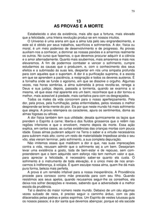 79
13
AS PROVAS E A MORTE
Estabelecido o alvo da existência, mais alto que a fortuna, mais elevado
que a felicidade, uma Inteira revolução produz-se em nossos intuitos.
O Universo é uma arena em que a alma luta pelo seu engrandecimento, e
este só é obtido por seus trabalhos, sacrifícios e sofrimentos. A dor, física ou
moral, é um meio poderoso de desenvolvimento e de progresso. As provas
auxiliam-nos a conhecer, a dominar as nossas paixões e a amarmos realmente
os outros. No curso que fasemos, o que devemos procurar adquirir é a ciência
e o amor alternadamente. Quanto mais soubermos, mais amaremos e mais nos
elevaremos. A fim de podermos combater e vencer o sofrimento, cumpre
estudarmos as causas que o produzem, e, com o conhecimento dos seus
efeitos e a submissão às suas leis, despertar em nós uma simpatia profunda
para com aqueles que o suportam. A dor é a purificação suprema, é a escola
em que se aprendem a paciência, a resignação e todos os deveres austeros. É
a fornalha onde se funde o egoísmo, em que se dissolve o orgulho. Algumas
vezes, nas horas sombrias, a alma submetida à prova revolta-se, renega a
Deus e sua justiça; depois, passada a tormenta, quando se examina a si
mesma, vê que esse mal aparente era um bem; reconhece que a dor tornou-a
melhor, mais acessível à piedade, mais caritativa para com os desgraçados.
Todos os males da vida concorrem para o nosso aperfeiçoamento. Pela
dor, pela prova, pela humilhação, pelas enfermidades, pelos reveses o melhor
desprende-se lenta-mente do pior. Eis por que neste mundo há mais sofrimento
que alegria. A prova retempera os caracteres, apura os sentimentos, doma as
almas fogosas ou altivas.
A dor física também tem sua utilidade; desata quimicamente os laços que
prendem o Espírito à carne; liberta-o dos fluídos grosseiros que o retêm nas
regiões inferiores e que o envolvem, mesmo depois da morte. Essa ação
explica, em certos casos, as curtas existências das crianças mortas com pouca
idade. Essas almas puderam adquirir na Terra o saber e a virtude necessários
para subirem mais alto; como um resto de materialidade Impedisse ainda o seu
vôo, elas vieram terminar, pelo sofrimento, a sua completa depuração.
Não imitemos esses que maldizem a dor e que, nas suas imprecações
contra a vida, recusam admitir que o sofrimento sej a um bem. Desejariam
levar uma existência a gosto, toda de bem-estar e de repouso, sem com-
preenderem que o bem adquirido sem esforço não tem nenhum valor e que,
para apreciar a felicidade, é necessário saber-se quanto ela custa. O
sofrimento é o instrumento de toda elevação, é o único meio de nos arran-
carmos à indiferença, à volúpia. É quem esculpe nossa alma, quem lhe dá mais
pura forma, beleza mais perfeita.
A prova é um remédio infalível para a nossa inexperiência. A Providência
procede para conosco como mãe precavida para com seu filho. Quando
resistimos aos seus apelos, quando recusamos seguir-lhe os conselhos, ela
deixa-nos sofrer decepções e reveses, sabendo que a adversidade é a melhor
escola da prudência.
Tal o destino do maior número neste mundo. Debaixo de um céu algumas
vezes sulcado de raios, é preciso seguir o caminho árduo, com os pés
dilacerados pelas pedras e pelos espinhos. Um Espírito de vestes lutuosas guia
os nossos passos; é a dor santa que devemos abençoar, porque só ela sacode
 