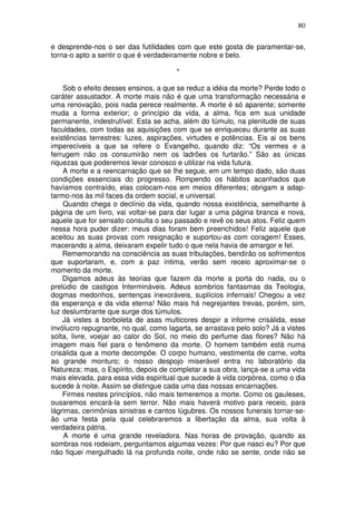 80
e desprende-nos o ser das futilidades com que este gosta de paramentar-se,
torna-o apto a sentir o que é verdadeiramente nobre e belo.
*
Sob o efeito desses ensinos, a que se reduz a idéia da morte? Perde todo o
caráter assustador. A morte mais não é que uma transformação necessária e
uma renovação, pois nada perece realmente. A morte é só aparente; somente
muda a forma exterior; o princípio da vida, a alma, fica em sua unidade
permanente, indestrutível. Esta se acha, além do túmulo, na plenitude de suas
faculdades, com todas as aquisições com que se enriqueceu durante as suas
existências terrestres: luzes, aspirações, virtudes e potências. Eis ai os bens
imperecíveis a que se refere o Evangelho, quando diz: “Os vermes e a
ferrugem não os consumirão nem os ladrões os furtarão.” São as únicas
riquezas que poderemos levar conosco e utilizar na vida futura.
A morte e a reencarnação que se lhe segue, em um tempo dado, são duas
condições essenciais do progresso. Rompendo os hábitos acanhados que
havíamos contraído, elas colocam-nos em meios diferentes; obrigam a adap-
tarmo-nos às mil faces da ordem social, e universal.
Quando chega o declínio da vida, quando nossa existência, semelhante à
página de um livro, vai voltar-se para dar lugar a uma página branca e nova,
aquele que for sensato consulta o seu passado e revê os seus atos. Feliz quem
nessa hora puder dizer: meus dias foram bem preenchidos! Feliz aquele que
aceitou as suas provas com resignação e suportou-as com coragem! Esses,
macerando a alma, deixaram expelir tudo o que nela havia de amargor e fel.
Rememorando na consciência as suas tribulações, bendirão os sofrimentos
que suportaram, e, com a paz íntima, verão sem receio aproximar-se o
momento da morte.
Digamos adeus às teorias que fazem da morte a porta do nada, ou o
prelúdio de castigos Intermináveis. Adeus sombrios fantasmas da Teologia,
dogmas medonhos, sentenças inexoráveis, suplícios infernais! Chegou a vez
da esperança e da vida eterna! Não mais há negrejantes trevas, porém, sim,
luz deslumbrante que surge dos túmulos.
Já vistes a borboleta de asas multicores despir a informe crisálida, esse
invólucro repugnante, no qual, como lagarta, se arrastava pelo solo? Já a vistes
solta, livre, voejar ao calor do Sol, no meio do perfume das flores? Não há
imagem mais fiel para o fenômeno da morte. O homem também está numa
crisálida que a morte decompõe. O corpo humano, vestimenta de carne, volta
ao grande monturo; o nosso despojo miserável entra no laboratório da
Natureza; mas, o Espírito, depois de completar a sua obra, lança-se a uma vida
mais elevada, para essa vida espiritual que sucede à vida corpórea, como o dia
sucede à noite. Assim se distingue cada uma das nossas encarnações.
Firmes nestes princípios, não mais temeremos a morte. Como os gauleses,
ousaremos encará-la sem terror. Não mais haverá motivo para receio, para
lágrimas, cerimônias sinistras e cantos lúgubres. Os nossos funerais tornar-se-
ão uma festa pela qual celebraremos a libertação da alma, sua volta à
verdadeira pátria.
A morte é uma grande reveladora. Nas horas de provação, quando as
sombras nos rodeiam, perguntamos algumas vezes: Por que nasci eu? Por que
não fiquei mergulhado lá na profunda noite, onde não se sente, onde não se
 
