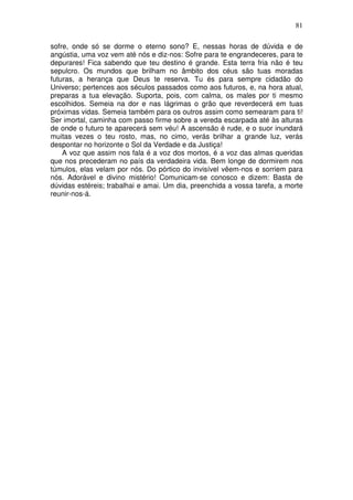 81
sofre, onde só se dorme o eterno sono? E, nessas horas de dúvida e de
angústia, uma voz vem até nós e diz-nos: Sofre para te engrandeceres, para te
depurares! Fica sabendo que teu destino é grande. Esta terra fria não é teu
sepulcro. Os mundos que brilham no âmbito dos céus são tuas moradas
futuras, a herança que Deus te reserva. Tu és para sempre cidadão do
Universo; pertences aos séculos passados como aos futuros, e, na hora atual,
preparas a tua elevação. Suporta, pois, com calma, os males por ti mesmo
escolhidos. Semeia na dor e nas lágrimas o grão que reverdecerá em tuas
próximas vidas. Semeia também para os outros assim como semearam para ti!
Ser imortal, caminha com passo firme sobre a vereda escarpada até às alturas
de onde o futuro te aparecerá sem véu! A ascensão é rude, e o suor inundará
muitas vezes o teu rosto, mas, no cimo, verás brilhar a grande luz, verás
despontar no horizonte o Sol da Verdade e da Justiça!
A voz que assim nos fala é a voz dos mortos, é a voz das almas queridas
que nos precederam no país da verdadeira vida. Bem longe de dormirem nos
túmulos, elas velam por nós. Do pórtico do invisível vêem-nos e sorriem para
nós. Adorável e divino mistério! Comunicam-se conosco e dizem: Basta de
dúvidas estéreis; trabalhai e amai. Um dia, preenchida a vossa tarefa, a morte
reunir-nos-á.
 