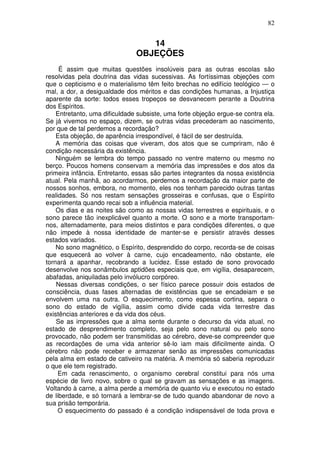 82
14
OBJEÇÕES
É assim que muitas questões insolúveis para as outras escolas são
resolvidas pela doutrina das vidas sucessivas. As fortíssimas objeções com
que o cepticismo e o materialismo têm feito brechas no edifício teológico — o
mal, a dor, a desigualdade dos méritos e das condições humanas, a Injustiça
aparente da sorte: todos esses tropeços se desvanecem perante a Doutrina
dos Espíritos.
Entretanto, uma dificuldade subsiste, uma forte objeção ergue-se contra ela.
Se já vivemos no espaço, dizem, se outras vidas precederam ao nascimento,
por que de tal perdemos a recordação?
Esta objeção, de aparência irrespondível, é fácil de ser destruída.
A memória das coisas que viveram, dos atos que se cumpriram, não é
condição necessária da existência.
Ninguém se lembra do tempo passado no ventre materno ou mesmo no
berço. Poucos homens conservam a memória das impressões e dos atos da
primeira infância. Entretanto, essas são partes integrantes da nossa existência
atual. Pela manhã, ao acordarmos, perdemos a recordação da maior parte de
nossos sonhos, embora, no momento, eles nos tenham parecido outras tantas
realidades. Só nos restam sensações grosseiras e confusas, que o Espírito
experimenta quando recai sob a influência material.
Os dias e as noites são como as nossas vidas terrestres e espirituais, e o
sono parece tão inexplicável quanto a morte. O sono e a morte transportam-
nos, alternadamente, para meios distintos e para condições diferentes, o que
não impede à nossa identidade de manter-se e persistir através desses
estados variados.
No sono magnético, o Espírito, desprendido do corpo, recorda-se de coisas
que esquecerá ao volver à carne, cujo encadeamento, não obstante, ele
tornará a apanhar, recobrando a lucidez. Esse estado de sono provocado
desenvolve nos sonâmbulos aptidões especiais que, em vigília, desaparecem,
abafadas, aniquiladas pelo invólucro corpóreo.
Nessas diversas condições, o ser físico parece possuir dois estados de
consciência, duas fases alternadas de existências que se encadeiam e se
envolvem uma na outra. O esquecimento, como espessa cortina, separa o
sono do estado de vigília, assim como divide cada vida terrestre das
existências anteriores e da vida dos céus.
Se as impressões que a alma sente durante o decurso da vida atual, no
estado de desprendimento completo, seja pelo sono natural ou pelo sono
provocado, não podem ser transmitidas ao cérebro, deve-se compreender que
as recordações de uma vida anterior sê-lo iam mais dificilmente ainda. O
cérebro não pode receber e armazenar senão as impressões comunicadas
pela alma em estado de cativeiro na matéria. A memória só saberia reproduzir
o que ele tem registrado.
Em cada renascimento, o organismo cerebral constitui para nós uma
espécie de livro novo, sobre o qual se gravam as sensações e as imagens.
Voltando à carne, a alma perde a memória de quanto viu e executou no estado
de liberdade, e só tornará a lembrar-se de tudo quando abandonar de novo a
sua prisão temporária.
O esquecimento do passado é a condição indispensável de toda prova e
 