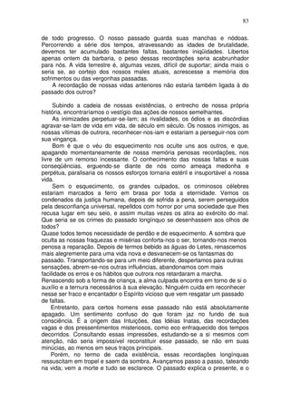 83
de todo progresso. O nosso passado guarda suas manchas e nódoas.
Percorrendo a série dos tempos, atravessando as idades de brutalidade,
devemos ter acumulado bastantes faltas, bastantes iniqüidades. Libertos
apenas ontem da barbaria, o peso dessas recordações seria acabrunhador
para nós. A vida terrestre é, algumas vezes, difícil de suportar; ainda mais o
seria se, ao cortejo dos nossos males atuais, acrescesse a memória dos
sofrimentos ou das vergonhas passadas.
A recordação de nossas vidas anteriores não estaria também ligada à do
passado dos outros?
Subindo a cadeia de nossas existências, o entrecho de nossa própria
história, encontraríamos o vestígio das ações de nossos semelhantes.
As inimizades perpetuar-se-Iam; as rivalidades, os ódios e as discórdias
agravar-se-Iam de vida em vida, de século em século. Os nossos inimigos, as
nossas vítimas de outrora, reconhecer-nos-iam e estariam a perseguir-nos com
sua vingança.
Bom é que o véu do esquecimento nos oculte uns aos outros, e que,
apagando momentaneamente de nossa memória penosas recordações, nos
livre de um remorso incessante. O conhecimento das nossas faltas e suas
conseqüências, erguendo-se diante de nós como ameaça medonha e
perpétua, paralisaria os nossos esforços tornaria estéril e insuportável a nossa
vida.
Sem o esquecimento, os grandes culpados, os criminosos célebres
estariam marcados a ferro em brasa por toda a eternidade. Vemos os
condenados da justiça humana, depois de sofrida a pena, serem perseguidos
pela desconfiança universal, repelldos com horror por uma sociedade que lhes
recusa lugar em seu seio, e assim muitas vezes os atira ao exército do mal.
Que seria se os crimes do passado longínquo se desenhassem aos olhos de
todos?
Quase todos temos necessidade de perdão e de esquecimento. A sombra que
oculta as nossas fraquezas e misérias conforta-nos o ser, tornando-nos menos
penosa a reparação. Depois de termos bebido as águas do Letes, renascemos
mais alegremente para uma vida nova e desvanecem-se os fantasmas do
passado. Transportando-se para um meio diferente, despertamos para outras
sensações, abrem-se-nos outras influências, abandonamos com mais
facilidade os erros e os hábitos que outrora nos retardaram a marcha.
Renascendo sob a forma de criança, a alma culpada encontra em torno de si o
auxílio e a ternura necessários à sua elevação. Ninguém cuida em reconhecer
nesse ser fraco e encantador o Espírito vicioso que vem resgatar um passado
de faltas.
Entretanto, para certos homens esse passado não está absolutamente
apagado. Um sentimento confuso do que foram jaz no fundo de sua
consciência. É a origem das Intuições, das Idéias Inatas, das recordações
vagas e dos pressentimentos misteriosos, como eco enfraquecido dos tempos
decorridos. Consultando essas impressões, estudando-se a si mesmos com
atenção, não seria impossível reconstituir esse passado, se não em suas
minúcias, ao menos em seus traços principais.
Porém, no termo de cada existência, essas recordações longínquas
ressuscitam em tropel e saem da sombra. Avançamos passo a passo, tateando
na vida; vem a morte e tudo se esclarece. O passado explica o presente, e o
 