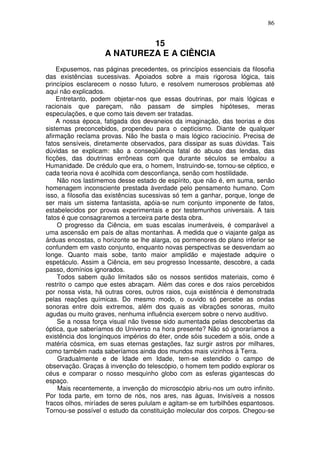 86
15
A NATUREZA E A CIÊNCIA
Expusemos, nas páginas precedentes, os princípios essenciais da filosofia
das existências sucessivas. Apoiados sobre a mais rigorosa lógica, tais
princípios esclarecem o nosso futuro, e resolvem numerosos problemas até
aqui não explicados.
Entretanto, podem objetar-nos que essas doutrinas, por mais lógicas e
racionais que pareçam, não passam de simples hipóteses, meras
especulações, e que como tais devem ser tratadas.
A nossa época, fatigada dos devaneios da imaginação, das teorias e dos
sistemas preconcebidos, propendeu para o cepticismo. Diante de qualquer
afirmação reclama provas. Não lhe basta o mais lógico raciocínio. Precisa de
fatos sensíveis, diretamente observados, para dissipar as suas dúvidas. Tais
dúvidas se explicam: são a conseqüência fatal do abuso das lendas, das
ficções, das doutrinas errôneas com que durante séculos se embalou a
Humanidade. De crédulo que era, o homem, Instruindo-se, tornou-se céptico, e
cada teoria nova é acolhida com desconfiança, senão com hostilidade.
Não nos lastimemos desse estado de espírito, que não é, em suma, senão
homenagem inconsciente prestada àverdade pelo pensamento humano. Com
isso, a filosofia das existências sucessivas só tem a ganhar, porque, longe de
ser mais um sistema fantasista, apóia-se num conjunto imponente de fatos,
estabelecidos por provas experimentais e por testemunhos universais. A tais
fatos é que consagraremos a terceira parte desta obra.
O progresso da Ciência, em suas escalas inumeráveis, é comparável a
uma ascensão em país de altas montanhas. A medida que o viajante galga as
árduas encostas, o horizonte se lhe alarga, os pormenores do plano inferior se
confundem em vasto conjunto, enquanto novas perspectivas se desvendam ao
longe. Quanto mais sobe, tanto maior amplidão e majestade adquire o
espetáculo. Assim a Ciência, em seu progresso Incessante, descobre, a cada
passo, domínios ignorados.
Todos sabem quão limitados são os nossos sentidos materiais, como é
restrito o campo que estes abraçam. Além das cores e dos raios percebidos
por nossa vista, há outras cores, outros raios, cuja existência é demonstrada
pelas reações químicas. Do mesmo modo, o ouvido só percebe as ondas
sonoras entre dois extremos, além dos quais as vibrações sonoras, muito
agudas ou muito graves, nenhuma influência exercem sobre o nervo auditivo.
Se a nossa força visual não tivesse sido aumentada pelas descobertas da
óptica, que saberíamos do Universo na hora presente? Não só ignoraríamos a
existência dos longínquos impérios do éter, onde sóis sucedem a sóis, onde a
matéria cósmica, em suas eternas gestações, faz surgir astros por milhares,
como também nada saberíamos ainda dos mundos mais vizinhos à Terra.
Gradualmente e de Idade em Idade, tem-se estendido o campo de
observação. Graças à invenção do telescópio, o homem tem podido explorar os
céus e comparar o nosso mesquinho globo com as esferas gigantescas do
espaço.
Mais recentemente, a invenção do microscópio abriu-nos um outro infinito.
Por toda parte, em torno de nós, nos ares, nas águas, Invisíveis a nossos
fracos olhos, miríades de seres pululam e agitam-se em turbilhões espantosos.
Tornou-se possível o estudo da constituição molecular dos corpos. Chegou-se
 