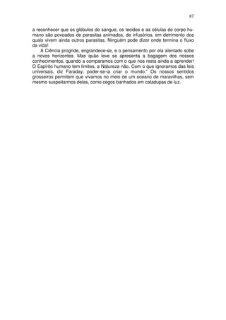 87
a reconhecer que os glóbulos do sangue, os tecidos e as células do corpo hu-
mano são povoados de parasitas animados, de infusórios, em detrimento dos
quais vivem ainda outros parasitas. Ninguém pode dizer onde termina o fluxo
da vida!
A Ciência progride, engrandece-se, e o pensamento por ela alentado sobe
a novos horizontes. Mas quão leve se apresenta a bagagem dos nossos
conhecimentos, quando a comparamos com o que nos resta ainda a aprender!
O Espírito humano tem limites, a Natureza não. Com o que ignoramos das leis
universais, diz Faraday, poder-se-ia criar o mundo.” Os nossos sentidos
grosseiros permitem que vivamos no meio de um oceano de maravilhas, sem
mesmo suspeitarmos delas, como cegos banhados em catadupas de luz.
 