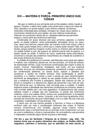 88
16
XVI — MATÉRIA E FORÇA. PRINCÍPIO ÚNICO DAS
COISAS
Até aqui a matéria só era conhecida sob os três estados: sólido, líquido e
gasoso. Crookes, o sábio físico inglês, procurando fazer o vácuo em tubos de
vidro, descobriu um quarto estado, a que chamou radiante. Os átomos,
restituidos à liberdade pela rarefação, entregam-se, nesse vácuo relativo, a
movimentos vibratórios de uma rapidez, de uma violência incalculáveis.
Inflamam-se e produzem efeitos de luz, radiações elétricas que permitem
explicar a maior parte dos fenômenos cósmicos.
Condensada em graus diversos sob seus primeiros aspectos, a matéria
perde, no estado radiante, várias propriedades: densidade, forma, cor, peso;
mas, neste novo domínio, parece estar, de maneira muito mais íntima, unida à
força. Este quarto estado será o último que a matéria pode revestir? Não, sem
dúvida, porque podemos Imaginar muitos outros ou entrever pelo pensamento
um estado fluidico e sutil, tão superior ao radiante quanto este ao gasoso, e o
estado líquido ao sólido. A Ciência do futuro, explorando essas profundezas,
encontrará a solução dos problemas maravilhosos da unidade de substância e
das forças diretoras do Universo.
A unidade de substância já é prevista, admitida pela maior parte dos sábios.
A matéria, nós o dissemos, parece ser, em seu princípio, um fluído de sutileza,
de elasticidade infinitas, cujas inumeráveis combinações dão origem a todos os
corpos. Invisível, imperceptível, impalpável, este fluído, em sua essência
primordial, torna-se, por transições sucessivas, ponderável e chega a produzir,
por condensação poderosa, os corpos duros, opacos e pesados que
constituem o caráter da matéria terrestre. Esta condensação é, porém,
transitória, e a matéria, tornando a subir a escala de suas transformações,
facilmente se desagregará e voltará ao seu estado fluídico primitivo. Eis por
que a existência dos mundos é passageira. Saidos dos oceanos do éter, aí
tornam a mergulhar e a dissolver-se, depois de percorrido o seu ciclo de vida.
Pode afirmar-se que, na Natureza, tudo converge para a unidade. A análise
espectral revela a identidade dos elementos constitutivos do Universo, desde o
mais humilde satélite até o sol mais gigantesco. O deslocamento dos corpos
celestes mostra a unidade das leis mecânicas. O estudo dos fenômenos
materiais, como uma cadeia infinita, conduz-nos, gradativamente, à concepção
de uma substância única, etérea, universal, e de uma força Igualmente única,
princípio de movimento, da qual a eletricidade, a luz e o calor não são mais que
variedades, modalidades, formas diversas. (79)
É assim que, em sua marcha paralela, a Química, a Física e a Mecânica
verificam cada vez mais a coordenação misteriosa das coisas. O Espírito
humano encaminha-se com lentidão, algumas vezes mesmo incons-
cientemente, para o conhecimento de um princípio único fundamental, em que
se unam a substância, a força e o pensamento, de uma potência cuja grandeza
e majestade o encherão algum dia de surpresa e admiração.
(79) Eis o que diz Berthelot (“Origines de la Chimie”, pág. 320): “Da
mesma forma que os quatro elementos dos antigos, os fluídos elétrico,
magnético, calorífero e luminoso, que se admitiam há meio século, já
 