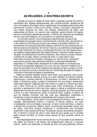 9
1
AS RELIGIÕES. A DOUTRINA SECRETA
Quando se lança um golpe de vista sobre o passado, quando se evoca a
recordação das religiões desaparecidas, das crenças extintas, apodera-se de
nós uma espécie de vertigem ante o aspecto das sinuosidades percorridas pelo
pensamento humano. Lenta é sua marcha. Parece, a princípio, comprazer-se
nas criptas sombrias da Índia, nos templos subterrâneos do Egito, nas
catacumbas de Roma, na meia-luz das catedrais; parece preferir os lugares
escuros à atmosfera pesada das escolas, o silêncio dos claustros às claridades
do céu, aos livres espaços, em uma palavra, ao estudo da Natureza.
Um primeiro exame, uma comparação superficial das crenças e das
superstições do passado conduz inevitavelmente à dúvida. Mas, levantando-se
o véu exterior e brilhante que ocultava às massas os grandes mistérios, pe-
netrando-se nos santuários da Idéia religiosa, achamo-nos em presença de um
fato de alcance considerável. As formas materiais, as cerimônias extravagantes
dos cultos tinham por fim chocar a Imaginação do povo. Por trás desses véus,
as religiões antigas apareciam sob aspecto diverso, revestiam caráter grave e
elevado, simultaneamente científico e filosófico. Seu ensino era duplo: exterior
e público de um lado, interior e secreto de outro, e, neste último caso,
reservado somente aos iniciados. Conseguiu-se, não há muito, reconstituir
esse ensino secreto, após pacientes estudos e numerosas descobertas
epigráficas (1). Desde então, dissiparam-se a obscuridade e a confusão que
reinavam nas questões religiosas; com a luz, fez-se a harmonia. Adquiriu-se a
prova de que todos os ensinos religiosos do passado se ligam, porque, em sua
base, se encontra uma só e mesma doutrina, transmitida de Idade em Idade a
uma série ininterrupta de sábios e pensadores.
Todas as grandes religiões tiveram duas faces, uma aparente, outra oculta.
Está nesta o espírito, naquela a forma ou a letra. Debaixo do símbolo material,
dissimula-se o sentido profundo. O Bramanismo, na Índia, o Hermetismo, no
Egito, o Politeísmo grego, o próprio Cristianismo, em sua origem, apresentam
esse duplo aspecto. Julgá-las pela face exterior e vulgar é o mesmo que apre-
ciar o valor moral de um homem pelos trajos. Para conhecê-las, é preciso
penetrar o pensamento íntimo que lhes Inspira e motiva a existência; cumpre
desprender do selo dos mitos e dogmas o princípio gerador que lhes comunica
a força e a vida. Descobre-se, então, a doutrina única, superior, imutável, de
que as religiões humanas não são mais que adaptações imperfeitas e
transitórias, proporcionadas às necessidades dos tempos e dos meios.
Em nossa época, muitos fazem uma concepção do Universo, uma Idéia da
verdade, absolutamente exterior e material. A ciência moderna, em suas
investigações, tem-se limitado a acumular o maior número de fatos, e, depois,
a deduzir dai as suas leis. Obteve, assim, maravilhosos resultados, porém, por
tal preço, ficar-lhe-á sempre inacessível o conhecimento dos princípios
superiores e das causas primitivas. As próprias causas secundárias escapam-
lhe. O domínio invisível da vida é mais vasto do que aquele que é atingido
pelos nossos sentidos: lá reinam essas causas de que somente vemos os
efeitos.
Na antigüidade tinham outra maneira de ver, e um proceder muito diferente.
Os sábios do Oriente e da Grécia não desdenhavam observar a natureza
exterior, porém era sobretudo no estudo da alma, de suas potências íntimas,
 