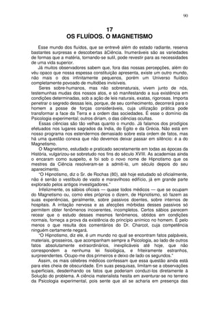90
17
OS FLUÍDOS. O MAGNETISMO
Esse mundo dos fluídos, que se entrevê além do estado radiante, reserva
bastantes surpresas e descobertas àCiência. Inumeráveis são as variedades
de formas que a matéria, tornando-se sutil, pode revestir para as necessidades
de uma vida superior.
Já muitos observadores sabem que, fora das nossas percepções, além do
véu opaco que nossa espessa constituição apresenta, existe um outro mundo,
não mais o dos infinitamente pequenos, porém um Universo fluídico
completamente povoado de multidões invisíveis.
Seres sobre-humanos, mas não sobrenaturais, vivem junto de nós,
testemunhas mudas dos nossos atos, e só manifestando a sua existência em
condições determinadas, sob a ação de leis naturais, exatas, rigorosas. Importa
penetrar o segredo dessas leis, porque, de seu conhecimento, decorrerá para o
homem a posse de forças consideráveis, cuja utilização prática pode
transformar a face da Terra e a ordem das sociedades. É esse o domínio da
Psicologia experimental; outros diriam, o das ciências ocultas.
Essas ciências são tão velhas quanto o mundo. Já falamos dos prodígios
efetuados nos lugares sagrados da India, do Egito e da Grécia. Não está em
nosso programa nos estendermos demasiado sobre esta ordem de fatos, mas
há uma questão conexa que não devemos deixar passar em silêncio: é a do
Magnetismo.
O Magnetismo, estudado e praticado secretamente em todas as épocas da
História, vulgarizou-se sobretudo nos fins do século XVIII. As academias ainda
o encaram como suspeito, e foi sob o novo nome de Hipnotismo que os
mestres da Ciência resolveram-se a admiti-lo, um século depois do seu
aparecimento.
“O Hipnotismo, diz o Sr. de Rochas (80), até hoje estudado só oficialmente,
não é senão o vestíbulo de vasto e maravilhoso edifício, já em grande parte
explorado pelos antigos investigadores.”
Infelizmente, os sábios oficiais — quase todos médicos — que se ocupam
do Magnetismo ou, como eles próprios o dizem, de Hipnotismo, só fazem as
suas experiências, geralmente, sobre passivos doentes, sobre internos de
hospitais. A irritação nervosa e as afecções mórbidas desses passivos só
permitem obter fenômenos incoerentes, incompletos. Certos sábios parecem
recear que o estudo desses mesmos fenômenos, obtidos em condições
normais, forneça a prova da existência do princípio anímico no homem. É pelo
menos o que resulta dos comentários do Dr. Charcot, cuja competência
ninguém certamente negará.
“O Hipnotismo, diz ele, é um mundo no qual se encontram fatos palpáveis,
materiais, grosseiros, que acompanham sempre a Psicologia, ao lado de outros
fatos absolutamente extraordinários, inexplicáveis até hoje, que não
correspondem a nenhuma lei fisiológica, e friteiramente estranhos,
surpreendentes. Ocupo-me dos primeiros e deixo de lado os segundos.”
Assim, os mais célebres médicos confessam que essa questão ainda está
para eles cheia de obscuridade. Em suas pesquisas, limitam-se a observações
superficiais, desdenhando os fatos que poderiam conduzi-los diretamente à
Solução do problema. A ciência materialista hesita em aventurar-se no terreno
da Psicologia experimental, pois sente que ali se acharia em presença das
 
