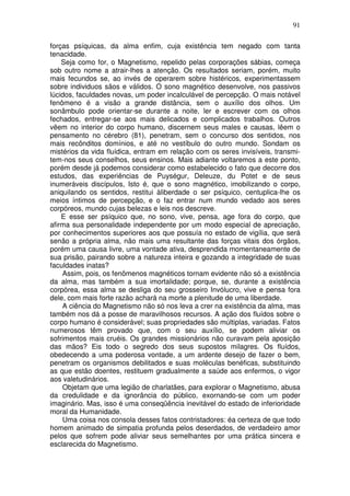 91
forças psíquicas, da alma enfim, cuja existência tem negado com tanta
tenacidade.
Seja como for, o Magnetismo, repelido pelas corporações sábias, começa
sob outro nome a atrair-lhes a atenção. Os resultados seriam, porém, muito
mais fecundos se, ao invés de operarem sobre histéricos, experimentassem
sobre individuos sãos e válidos. O sono magnético desenvolve, nos passivos
lúcidos, faculdades novas, um poder incalculável de percepção. O mais notável
fenômeno é a visão a grande distância, sem o auxílio dos olhos. Um
sonâmbulo pode orientar-se durante a noite, ler e escrever com os olhos
fechados, entregar-se aos mais delicados e complicados trabalhos. Outros
vêem no interior do corpo humano, discernem seus males e causas, lêem o
pensamento no cérebro (81), penetram, sem o concurso dos sentidos, nos
mais recônditos domínios, e até no vestíbulo do outro mundo. Sondam os
mistérios da vida fluídica, entram em relação com os seres invisíveis, transmi-
tem-nos seus conselhos, seus ensinos. Mais adiante voltaremos a este ponto,
porém desde já podemos considerar como estabelecido o fato que decorre dos
estudos, das experiências de Puységur, Deleuze, du Potet e de seus
inumeráveis discípulos, Isto é, que o sono magnético, imobilizando o corpo,
aniquilando os sentidos, restitui àliberdade o ser psíquico, centuplica-lhe os
meios íntimos de percepção, e o faz entrar num mundo vedado aos seres
corpóreos, mundo cujas belezas e leis nos descreve.
E esse ser psíquico que, no sono, vive, pensa, age fora do corpo, que
afirma sua personalidade independente por um modo especial de apreciação,
por conhecimentos superiores aos que possuía no estado de vigília, que será
senão a própria alma, não mais uma resultante das forças vitais dos órgãos,
porém uma causa livre, uma vontade ativa, desprendida momentaneamente de
sua prisão, pairando sobre a natureza inteira e gozando a integridade de suas
faculdades inatas?
Assim, pois, os fenômenos magnéticos tornam evidente não só a existência
da alma, mas também a sua imortalidade; porque, se, durante a existência
corpórea, essa alma se desliga do seu grosseiro Invólucro, vive e pensa fora
dele, com mais forte razão achará na morte a plenitude de uma liberdade.
A ciência do Magnetismo não só nos leva a crer na existência da alma, mas
também nos dá a posse de maravilhosos recursos. A ação dos fluídos sobre o
corpo humano é considerável; suas propriedades são múltiplas, variadas. Fatos
numerosos têm provado que, com o seu auxílio, se podem aliviar os
sofrimentos mais cruéis. Os grandes missionários não curavam pela aposição
das mãos? Eis todo o segredo dos seus supostos milagres. Os fluídos,
obedecendo a uma poderosa vontade, a um ardente desejo de fazer o bem,
penetram os organismos debilitados e suas moléculas benéficas, substituindo
as que estão doentes, restituem gradualmente a saúde aos enfermos, o vigor
aos valetudinários.
Objetam que uma legião de charlatães, para explorar o Magnetismo, abusa
da credulidade e da ignorância do público, exornando-se com um poder
imaginário. Mas, isso é uma conseqüência inevitável do estado de inferioridade
moral da Humanidade.
Uma coisa nos consola desses fatos contristadores: éa certeza de que todo
homem animado de simpatia profunda pelos deserdados, de verdadeiro amor
pelos que sofrem pode aliviar seus semelhantes por uma prática sincera e
esclarecida do Magnetismo.
 