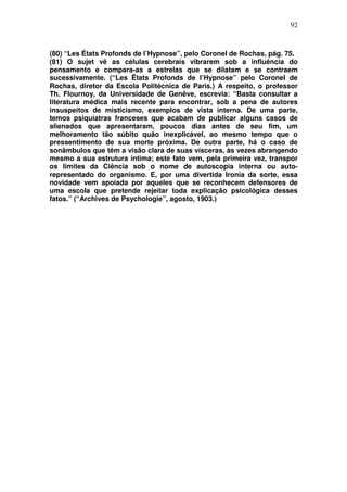 92
(80) “Les États Profonds de l’Hypnose”, pelo Coronel de Rochas, pág. 75.
(81) O sujet vê as células cerebrais vibrarem sob a influência do
pensamento e compara-as a estrelas que se dilatam e se contraem
sucessivamente. (“Les Ëtats Profonds de l’Hypnose” pelo Coronel de
Rochas, diretor da Escola Politécnica de Paris.) A respeito, o professor
Th. Flournoy, da Universidade de Genêve, escrevia: “Basta consultar a
literatura médica mais recente para encontrar, sob a pena de autores
insuspeitos de misticismo, exemplos de vista interna. De uma parte,
temos psiquiatras franceses que acabam de publicar alguns casos de
alienados que apresentaram, poucos dias antes de seu fim, um
melhoramento tão súbito quão inexplicável, ao mesmo tempo que o
pressentimento de sua morte próxima. De outra parte, há o caso de
sonâmbulos que têm a visão clara de suas vísceras, às vezes abrangendo
mesmo a sua estrutura íntima; este fato vem, pela primeira vez, transpor
os limites da Ciência sob o nome de autoscopia interna ou auto-
representado do organismo. E, por uma divertida Ironia da sorte, essa
novidade vem apoiada por aqueles que se reconhecem defensores de
uma escola que pretende rejeitar toda explicação psicológica desses
fatos.” (“Archives de Psychologie”, agosto, 1903.)
 