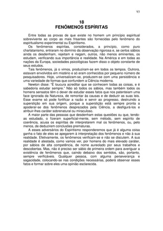93
18
FENÔMENOS ESPÍRITAS
Entre todas as provas de que existe no homem um princípio espiritual
sobrevivente ao corpo as mais frisantes são fornecidas pelo fenômeno do
espiritualismo experimental ou Espiritismo.
Os fenômenos espíritas, considerados, a princípio, como puro
charlatanismo, entraram no domínio da observação rigorosa e, se certos sábios
ainda os desdenham, rejeitam e negam, outros, não menos eminentes, os
estudam, verificando sua importância e realidade. Na América e em todas as
nações da Europa, sociedades psicológicas fazem disso o objeto constante de
seus estudos.
Tais fenômenos, já o vimos, produziram-se em todos os tempos. Outrora,
estavam envolvidos em mistério e só eram conhecidos por pequeno número de
pesquisadores. Hoje, universalizam-se, produzem-se com uma persistência e
uma variedade de formas que confundem a Ciência moderna.
Newton disse: “É loucura acreditar que se conhecem todas as coisas, e é
sabedoria estudar sempre.” Não só todos os sábios, mas também todos os
homens sensatos têm o dever de estudar esses fatos que nos patenteiam uma
face ignorada da Natureza, de remontar às causas e de deduzir as suas leis.
Esse exame só pode fortificar a razão e servir ao progresso, destruindo a
superstição em sua origem, porque a superstição está sempre pronta a
apoderar-se dos fenômenos desprezados pela Ciência, a desfigurá-los e
atribuir-lhes caráter sobrenatural ou miraculoso.
A maior parte das pessoas que desdenham estas questões ou que, tendo-
as estudado, o fizeram superficial-mente, sem método, sem espírito de
coerência, acusa os espíritas de interpretarem mal os fenômenos, ou, pelo
menos, de deduzirem conclusões prematuras.
A esses adversários do Espiritismo responderemos que já é alguma coisa
ganha o fato de eles se apegarem à interpretação dos fenômenos e não à sua
realidade. Efetivamente, os fenômenos verificam-se e não se discutem. A sua
realidade é atestada, como vamos ver, por homens do mais elevado caráter,
por sábios de alta competência, de nome aureolado por seus trabalhos e
descobertas. Mas, não é preciso ser sábio de primeira ordem para averiguar a
existência de fenômenos que, caindo debaixo dos sentidos, são, portanto,
sempre verificáveis. Qualquer pessoa, com alguma perseverança e
sagacidade, colocando-se nas condições necessárias, poderá observar esses
fatos e formar sobre eles uma opinião esclarecida.
 