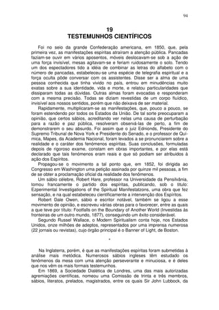 94
19
TESTEMUNHOS CIENTÍFICOS
Foi no seio da grande Confederação americana, em 1850, que, pela
primeira vez, as manifestações espíritas atraíram a atenção pública. Pancadas
faziam-se ouvir em vários aposentos, móveis deslocavam-se sob a ação de
uma força invisível, mesas agitavam-se e feriam ruidosamente o solo. Tendo
um dos espectadores tido a idéia de combinar as letras do alfabeto com o
número de pancadas, estabeleceu-se uma espécie de telegrafia espiritual e a
força oculta pôde conversar com os assistentes. Disse ser a alma de uma
pessoa conhecida que tinha vivido no país, entrou em minudências muito
exatas sobre a sua identidade, vida e morte, e relatou particularidades que
dissiparam todas as dúvidas. Outras almas foram evocadas e responderam
com a mesma precisão. Todas se diziam revestidas de um corpo fluídico,
invisível aos nossos sentidos, porém que não deixava de ser material.
Rapidamente, multiplicaram-se as manifestações, que, pouco a pouco, se
foram estendendo por todos os Estados da União. De tal sorte preocuparam a
opinião, que certos sábios, acreditando ver nelas uma causa de perturbação
para a razão e paz pública, resolveram observá-las de perto, a fim de
demonstrarem o seu absurdo. Foi assim que o juiz Ednionds, Presidente do
Supremo Tribunal de Nova York e Presidente do Senado, e o professor de Quí-
mica, Mapes, da Academia Nacional, foram levados a se pronunciarem sobre a
realidade e o caráter dos fenómenos espíritas. Suas conclusões, formuladas
depois de rigoroso exame, constam em obras importantes, e por elas está
declarado que tais fenómenos eram reais e que só podiam ser atribuidos à
ação dos Espíritos.
Propagou-se o movimento a tal ponto que, em 1852, foi dirigida ao
Congresso em Washington uma petição assinada por quinze mil pessoas, a fim
de se obter a proclamação oficial da realidade dos fenômenos.
Um sábio célebre, Robert Hare, professor na Universidade da Pensilvânia,
tomou francamente o partido dos espíritas, publicando, sob o titulo:
Ezperimental Investigations of the Spiritual Manifestatzons, uma obra que fez
sensação, e na qual estabeleceu cientificamente a intervenção dos Espíritos.
Robert Dale Owen, sábio e escritor notável, também se ligou a esse
movimento de opinião, e escreveu várias obras para o favorecer, entre as quais
a que teve por título: Footfalls on the Boundary of Another World (Investidas às
fronteiras de um outro mundo, 1877), conseguindo um êxito considerável.
Segundo Russel Wallace, o Modern Spiritualism conta hoje, nos Estados
Unidos, onze milhões de adeptos, representados por uma imprensa numerosa
(22 jornais ou revistas), cujo órgão principal é o Banner of Light, de Boston.
*
Na Inglaterra, porém, é que as manifestações espíritas foram submetidas à
análise mais metódica. Numerosos sábios ingleses têm estudado os
fenômenos da mesa com uma atenção perseverante e minuciosa, e é deles
que nos vêm os mais formais testemunhos.
Em 1869, a Sociedade Dialética de Londres, uma das mais autorizadas
agremiações científicas, nomeou uma Comissão de trinta e três membros,
sábios, literatos, prelados, magistrados, entre os quais Sir John Lubbock, da
 