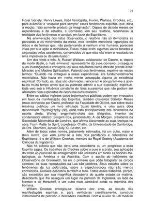 95
Royal Society, Henry Lewes, hábil fisiologista, Huxler, Wallace, Crookes, etc.,
para examinar e “aniquilar para sempre” esses fenômenos espíritas, que, dizia
a moção, “são somente produto da imaginação”. Depois de dezoito meses de
experiências e de estudos, a Comissão, em seu relatório, reconheceu a
realidade dos fenômenos e concluiu em favor do Espiritismo.
Na enumeração dos fatos observados, o relatório não só demonstra as
pancadas e os movimentos da mesa, mas também menciona “aparições de
mãos e de formas que, não pertencendo a nenhum ente humano, pareciam
vivas por sua ação e mobilidade. Essas mãos eram algumas vezes tocadas e
seguradas pelos assistentes, convencidos de que elas não eram o resultado de
uma impostura ou de uma ilusão”.
Um dos trinta e três, A. Russel Wallace, colaborador de Darwin, e, depois
da morte deste, o mais eminente representante do evolucionismo, prosseguiu
suas investigações e consignou os seus resultados numa obra de grande êxito:
Miracles and Modern Splritualism. Falando dos fenômenos, exprime-se nestes
termos: “Quando me entreguei a essas experiências, era fundamentahnente
materialista. Não havia em minha mente concepção alguma de existência
espiritual. Contudo, os fatos são obstinados; venceram e obrigaram-me a acei-
tá-los muito tempo antes que eu pudesse admitir a sua explicação espiritual.
Esta veio sob a Influência constante de fatos sucessivos que não podiam ser
afastados nem explicados de nenhuma outra maneira.”
Entre os sábios ingleses cujos testemunhos públicos podem ser invocados
em favor da manifestação dos Espíritos, também citaremos StaInton Moses
(mais conhecido por Oxon), professor da Faculdade de Oxford, que sobre estas
matérias publicou um livro intitulado Spzrit Identity, e uma outra obra
denominada Psychography (82), onde trata principalmente dos fenômenos de
escrita direta; Warley, engenheiro-chefe dos telégrafos, Inventor do
condensador elétrico; Sergent Cox, jurisconsulto; A. de Morgan, presidente da
Sociedade Matemática de Londres, que afirma claramente as suas crenças na
obra: From Matter to Spirit; o professor Challis, da Universidade de Cambridge;
os Drs. Charbers, Janies Oully, G. Sexton, etc.
Além de todos estes nomes, justamente estimados, há um outro, maior e
mais ilustre, que vem juntar-se à lista dos partidários e defensores do
Espiritismo; é o de Wilhiam Crookes, membro da Royal Soclety (Academia de
Ciências da Inglaterra).
Não há ciência que não deva uma descoberta ou um progresso a esse
Espírito sagaz. Os trabalhos de Crookes sobre o ouro e a prata, sua aplicação
do sódio ao processo de amalgamação são utilizados em todas as oficinas me-
talúrgicas da América e da Austrália. Com o auxílio do heliômetro do
Observatório de Greenwich, foi ele o primeiro que pôde fotografar os corpos
celestes; as suas reproduções da Lua são célebres. Seus estudos sobre os
fenômenos da luz polarizada, sobre a espectroscopia não são menos
conhecidos. Crookes descobriu também o tállo. Todos esses trabalhos, porém,
são excedidos por sua magnífica descoberta do quarto estado da matéria,
descoberta que lhe assegura um lugar no panteão da Inglaterra, ao lado de
Newton e de Herschell, e um outro mais admirável ainda na memória dos
homens.
William Crookes entregou-se, durante dez anos, ao estudo das
manifestações espíritas e, para verificá-las cientificamente, construiu
instrumentos de precisão e delicadeza inauditas. Com o auxílio de um médium
 