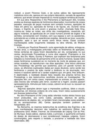 96
notável, a jovem Florence Cook, e de outros sábios tão rigorosamente
metódicos como ele, operava em seu próprio laboratório, cercado de aparelhos
elétricos, que teriam tornado Impossível ou mortal qualquer tentativa de fraude.
Em sua obra: Reaearches in the Phenomena ai Spirituausm (83), Crookes
analisa as diversas espécies de fenômenos observados: movimentos de corpos
pesados, execução de peças musicais sem contacto humano, aparições de
mãos em plena luz, aparições de formas e de figuras, etc. Durante vários
meses, o Espírito de uma jovem e graciosa mulher, chamada Katie King,
mostrou-se, todas as noites, aos olhos dos investigadores, revestindo, por
alguns instantes, as aparêúcias de um corpo humano provido de órgãos e de
sentidos, conversando com Crookes, com sua esposa e com os assistentes,
submetendo-se a todas as experiências exigidas, deixando-se tocar, auscultar,
fotografar, após o que se esvaia como tênue névoa. Essas curiosas
manifestações estão longamente relatadas na obra referida, de WUliam
Crookes.
A Society por Psychical Research, outra agremiação de sábios, entrega-se,
há dez anos, a investigações profundas sobre os fenômenos de aparições.
Várias centenas de casos foram descobertos por ela, consignados na sua
revista, denominada Proceedings e numa obra especial: Phantaams ai the
Living, dos Drs. Myers, Gurney e Podmore, que explicam tais fenômenos pela
telepatia ou transmissão do pensamento entre os seres humanos. Quase todos
esses fenômenos sucederam-se no momento da morte de pessoas que, em
certas ocasiões, se reproduziram nas ditas aparições. Uma leitura atenciosa
dos Proceedings não permite que aceitemos, para um grande número de
casos, as diferentes explicações dadas por esses doutores, como sendo tais
fenômenos o produto da ação mental a distância ou da alucinação, nem
mesmo é razoável admitir-se o caráter subjetivo que, em geral, lhes atribuem.
A objetividade, a realidade desses fatos ressalta dos próprios termos dos
Proceedings e dos testemunhos recolhidos durante as Investigações: “As
aparições têm, em certos casos, impressionado os animais; ao seu aspecto,
cães bravios são tomados pelo terror, ocultam-se e fogem; cavalos passam
apressadamente, trêmulos por todo o corpo, cobrem-se de suor ou recusam-se
a avançar.” (84)
“Algumas aparições deram lugar a impressões auditivas, táteis e visuais.
Fantasmas, em diversos andares de uma casa, foram vistos sucessivamente
por diversas testemunhas.” (85)
Na obra Phantasms of the Living estão referidos muitos efeitos físicos que
foram produzidos, tais como ruidos, pancadas, abertura de portas,
deslocamento de objetos, etc.; aí também foram mencionadas vozes predizen-
do os acontecimentos (86). Certas aparições também puderam ser
fotografadas. (87)
Na Alemanha, os mesmos testemunhos da existência dos Espíritos e de
suas manifestações decorrem dos trabalhos do astrônomo Zõllner, dos
professores Ulricl, Weber, Fechner, da Universidade de Leipzig; Carl du Prel,
de Munique. Esses sábios, cépticos todos, a princípio, e igualmente animados
do desejo de desmascarar o que consideravam trapaças vulgares, foram
constrangidos, pelo respeito à verdade, a proclamar a realidade dos fatos
observados. (88)
*
 