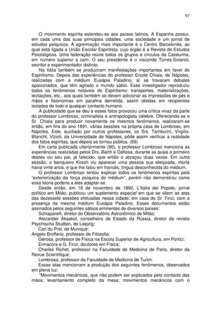 97
O movimento espírita estendeu-se aos países latinos. A Espanha possui,
em cada uma das suas principais cidades, uma sociedade e um jornal de
estudos psíquicos. A agremiação mais importante é o Centro Barcelonês, ao
qual está ligada a União Escolar Espiritista, cujo órgão é a Revista de Estudos
Psicológicos. Uma federação reúne todos os grupos e círculos da Catalunha,
em número superior a cem. O seu presidente é o visconde Torres-Solanot,
escritor e experimentador distinto.
Na Itália também se produziram manifestações importantes em favor do
Espiritismo. Depois das experiências do professor Ercole Chiaia, de Nápoles,
realizadas com a médium Eusápia Paladino, aí se travaram debates
apaixonados, que têm agitado o mundo sábio. Esse investigador reproduziu
todos os fenômenos notáveis do Espiritismo: transportes, materializações,
levitações, etc., aos quais também se devem adicionar as impressões de pés e
mãos e fisionomias em parafina derretida, assim obtidas em recipientes
isolados de todo e qualquer contacto humano.
A publicidade que se deu a esses fatos provocou uma crítica vivaz da parte
do professor Lombroso, criminalista e antropologista célebre. Oferecendo-se o
Sr. Chiaia para produzir novamente os mesmos fenômenos, realizaram-se
então, em fins do ano 1891, várias sessões na própria casa de Lombroso, em
Nápoles. Este, auxiliado por outros professores, os Srs. Tamburini, Virgilio,
BIancht, Vlzioli, da Universidade de Nápoles, pôde assim verificar a realidade
dos fatos espíritas, que depois se tornou pública. (89)
Em carta publicada ulteriormente (90), o professor Lombroso menciona as
experiências realizadas pelos Drs. Barth e Defiosa, durante as quais o primeiro
destes viu seu pai, já falecido, que então o abraçou duas vezes. Em outra
sessão, o banqueiro Kirsch viu aparecer uma pessoa sua afeiçoada, morta
havia vinte anos, e que lhe falou em francês, língua desconhecida do médium.
O professor Lombroso tentou explicar todos os fenômenos espíritas pela
“exteriorização da força psíquica do médium”, porém não demonstrou como
essa teoria poderia a eles adaptar-se.
Desde então, em 18 de novembro de 1892, L’Italia dei Popolo, jornal
político em Milão, publicou um suplemento especial em que se vêem as atas
das dezessete sessões efetuadas nessa cidade, em casa do Sr. Finzi, com a
presença da mesma médium Eusápia Paladino. Esses documentos estão
assinados pelos seguintes sábios eminentes de diversos países:
Schiaparelli, diretor do Observatório Astronômico de Milão;
Alezander Aksakol, conselheiro de Estado da Rússia, diretor da revista
Psychische Studten, de Leipzig;
Carl du Prel, de Munique;
Angelo Brofferio, professor de Filosofia;
Gérosa, professor de Física na Escola Superior de Agricultura, em Portici;
Ermacora e G. Finzi, doutores em Física;
Charles Richet, professor na Faculdade de Medicina de Paris, diretor da
Revue Scientifique;
Lombroso, professor da Faculdade de Medicina de Turlm.
Essas atas mencionam a produção dos seguintes fenômenos, observados
em plena luz:
“Movimentos mecânicos, que não podem ser explicados pelo contacto das
mãos; levantamento completo da mesa; movimentos mecânicos com o
 