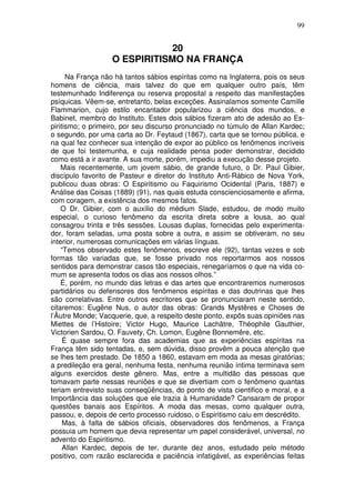 99
20
O ESPIRITISMO NA FRANÇA
Na França não há tantos sábios espíritas como na Inglaterra, pois os seus
homens de ciência, mais talvez do que em qualquer outro país, têm
testemunhado Indiferença ou reserva proposital a respeito das manifestações
psíquicas. Vêem-se, entretanto, belas exceções. Assinalamos somente Camille
Flammarion, cujo estilo encantador popularizou a ciência dos mundos, e
Babinet, membro do Instituto. Estes dois sábios fizeram ato de adesão ao Es-
piritismo; o primeiro, por seu discurso pronunciado no túmulo de Allan Kardec;
o segundo, por uma carta ao Dr. Feytaud (1867), carta que se tornou pública, e
na qual fez conhecer sua intenção de expor ao público os fenômenos incríveis
de que foi testemunha, e cuja realidade pensa poder demonstrar, decidido
como está a ir avante. A sua morte, porém, impediu a execução desse projeto.
Mais recentemente, um jovem sábio, de grande futuro, o Dr. Paul Gibier,
discípulo favorito de Pasteur e diretor do Instituto Anti-Rábico de Nova York,
publicou duas obras: O Espiritismo ou Faquirismo Ocidental (Paris, 1887) e
Análise das Coisas (1889) (91), nas quais estuda conscienciosamente e afirma,
com coragem, a existência dos mesmos fatos.
O Dr. Gibier, com o auxílio do médium Slade, estudou, de modo muito
especial, o curioso fenômeno da escrita direta sobre a lousa, ao qual
consagrou trinta e três sessões. Lousas duplas, fornecidas pelo experimenta-
dor, foram seladas, uma posta sobre a outra, e assim se obtiveram, no seu
interior, numerosas comunicações em várias línguas.
“Temos observado estes fenômenos, escreve ele (92), tantas vezes e sob
formas tão variadas que, se fosse privado nos reportarmos aos nossos
sentidos para demonstrar casos tão especiais, renegaríamos o que na vida co-
mum se apresenta todos os dias aos nossos olhos.”
É, porém, no mundo das letras e das artes que encontraremos numerosos
partidários ou defensores dos fenômenos espíritas e das doutrinas que lhes
são correlativas. Entre outros escritores que se pronunciaram neste sentido,
citaremos: Eugêne Nus, o autor das obras: Grands Mystêres e Choses de
l’Âutre Monde; Vacquerie, que, a respeito deste ponto, expôs suas opiniões nas
Miettes de l’Histoire; Victor Hugo, Maurice Lachâtre, Théophile Gauthier,
Victorien Sardou, O. Fauvety, Ch. Lomon, Eugêne Bonnemêre, etc.
É quase sempre fora das academias que as experiências espíritas na
França têm sido tentadas, e, sem dúvida, disso provêm a pouca atenção que
se lhes tem prestado. De 1850 a 1860, estavam em moda as mesas giratórias;
a predileção era geral, nenhuma festa, nenhuma reunião íntima terminava sem
alguns exercidos deste gênero. Mas, entre a multidão das pessoas que
tomavam parte nessas reuniões e que se divertiam com o fenômeno quantas
teriam entrevisto suas conseqüências, do ponto de vista cientifico e moral, e a
Importância das soluções que ele trazia à Humanidade? Cansaram de propor
questões banais aos Espíritos. A moda das mesas, como qualquer outra,
passou, e, depois de certo processo ruidoso, o Espiritismo caiu em descrédito.
Mas, à falta de sábios oficiais, observadores dos fenômenos, a França
possuia um homem que devia representar um papel considerável, universal, no
advento do Espiritismo.
Allan Kardec, depois de ter, durante dez anos, estudado pelo método
positivo, com razão esclarecida e paciência infatigável, as experiências feitas
 