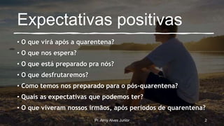 Expectativas positivas
• O que virá após a quarentena?
• O que nos espera?
• O que está preparado pra nós?
• O que desfrutaremos?
• Como temos nos preparado para o pós-quarentena?
• Quais as expectativas que podemos ter?
• O que viveram nossos irmãos, após períodos de quarentena?
Pr. Almy Alves Junior 2
 