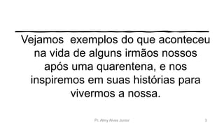 Vejamos exemplos do que aconteceu
na vida de alguns irmãos nossos
após uma quarentena, e nos
inspiremos em suas histórias para
vivermos a nossa.
Pr. Almy Alves Junior 3
 
