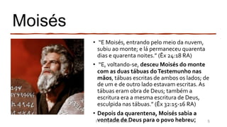 Moisés
• “E Moisés, entrando pelo meio da nuvem,
subiu ao monte; e lá permaneceu quarenta
dias e quarenta noites.” (Êx 24:18 RA)
• “E, voltando-se, desceu Moisés do monte
com as duas tábuas doTestemunho nas
mãos, tábuas escritas de ambos os lados; de
de um e de outro lado estavam escritas.As
tábuas eram obra de Deus; também a
escritura era a mesma escritura de Deus,
esculpida nas tábuas.” (Êx 32:15-16 RA)
• Depois da quarentena, Moisés sabia a
vontade de Deus para o povo hebreu;Pr. Almy Alves Junior 5
 