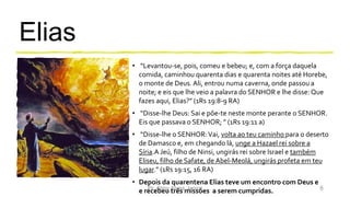 Elias
• “Levantou-se, pois, comeu e bebeu; e, com a força daquela
comida, caminhou quarenta dias e quarenta noites até Horebe,
o monte de Deus.Ali, entrou numa caverna, onde passou a
noite; e eis que lhe veio a palavra do SENHOR e lhe disse: Que
fazes aqui, Elias?” (1Rs 19:8-9 RA)
• “Disse-lhe Deus: Sai e põe-te neste monte perante o SENHOR.
Eis que passava o SENHOR; ” (1Rs 19:11 a)
• “Disse-lhe o SENHOR:Vai, volta ao teu caminho para o deserto
de Damasco e, em chegando lá, unge a Hazael rei sobre a
Síria.A Jeú, filho de Ninsi, ungirás rei sobre Israel e também
Eliseu, filho de Safate, de Abel-Meolá, ungirás profeta em teu
lugar.” (1Rs 19:15, 16 RA)
• Depois da quarentena Elias teve um encontro com Deus e
e recebeu três missões a serem cumpridas.Pr. Almy Alves Junior 6
 