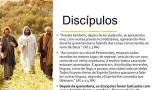 Discípulos
• “A estes também, depois de ter padecido, se apresentou
vivo, com muitas provas incontestáveis, aparecendo-lhes
durante quarenta dias e falando das coisas concernentes ao
reino de Deus.” (At 1:3 RA)
• “Ao cumprir-se o dia de Pentecostes, estavam todos
reunidos no mesmo lugar; de repente, veio do céu um som,
como de um vento impetuoso, e encheu toda a casa onde
estavam assentados. E apareceram, distribuídas entre eles,
línguas, como de fogo, e pousou uma sobre cada um deles.
Todos ficaram cheios do Espírito Santo e passaram a falar
em outras línguas, segundo o Espírito lhes concedia que
falassem.” (At 2:1-4 RA)
• Depois da quarentena, os discípulos foram batizados comPr. Almy Alves Junior 7
 