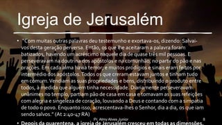Igreja de Jerusalém
• “Com muitas outras palavras deu testemunho e exortava-os, dizendo: Salvai-
vos desta geração perversa. Então, os que lhe aceitaram a palavra foram
batizados, havendo um acréscimo naquele dia de quase três mil pessoas. E
perseveravam na doutrina dos apóstolos e na comunhão, no partir do pão e nas
orações. Em cada alma havia temor; e muitos prodígios e sinais eram feitos por
intermédio dos apóstolos.Todos os que creram estavam juntos e tinham tudo
em comum.Vendiam as suas propriedades e bens, distribuindo o produto entre
todos, à medida que alguém tinha necessidade. Diariamente perseveravam
unânimes no templo, partiam pão de casa em casa e tomavam as suas refeições
com alegria e singeleza de coração, louvando a Deus e contando com a simpatia
de todo o povo. Enquanto isso, acrescentava-lhes o Senhor, dia a dia, os que iam
sendo salvos.” (At 2:40-47 RA)
Pr. Almy Alves Junior 8
 