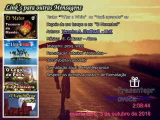 Presentepravoce.wordpress.com.br
quarta-feira, 3 de outubro de 2018
2:08:44
Texto: ””After a While" ou “Você aprende!” ou
Depois de um tempo e ou “O Menestrel”
Autora:
Música: E. Cortazar – Alone
Imagens: pesq. WEB
Formatação anterior: Momentos –
dsrcatyb@terra.com.br
Formatação atual: Presentepravoce
Respeite os direitos autorais e de formatação
 