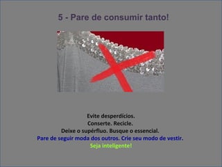 5 - Pare de consumir tanto!


                            !




                   Evite desperdícios.
                   Conserte. Recicle.
         Deixe o supérfluo. Busque o essencial.
Pare de seguir moda dos outros. Crie seu modo de vestir.
                    Seja inteligente!
 