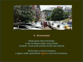 6 - Economize!

            Muita gente está endividada
         e não consegue pagar suas dívidas.
   Cuidado! Você pode precisar de $$ mais adiante.

             Na Europa a crise já começou
e alguns estão aprendendo agora a viver sem excessos.
 