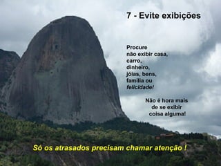 7 - Evite exibições


                         Procure
                         não exibir casa,
                         carro,
                         dinheiro,
                         jóias, bens,
                         família ou
                         felicidade!

                                Não é hora mais
                                  de se exibir
                                 coisa alguma!




Só os atrasados precisam chamar atenção !
 