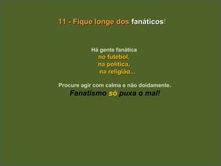 11 - Fique longe dos fanáticos!


           Há gente fanática
              no futebol,
              na política,
              na religião...

Procure agir com calma e não doidamente.
   Fanatismo só puxa o mal!
 