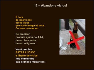 12 – Abandone vícios!


É hora
de jogar longe
esses vícios
que você carrega há anos.
Corte-os de uma vez.

Se precisar,
procure ajuda do AAA,
de um terapeuta,
de um religioso...

Você precisa
ESTAR LÚCIDO
e liberto de vícios
nos momentos
das grandes mudanças.
 