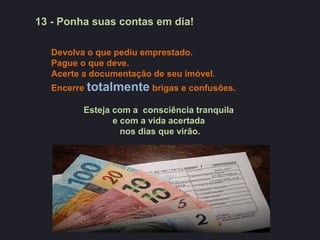 13 - Ponha suas contas em dia!

   Devolva o que pediu emprestado.
   Pague o que deve.
   Acerte a documentação de seu imóvel.
   Encerre totalmente brigas e confusões.

          Esteja com a consciência tranquila
                 e com a vida acertada
                   nos dias que virão.
 