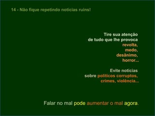 14 - Não fique repetindo notícias ruins!




                                             Tire sua atenção
                                      de tudo que lhe provoca
                                                       revolta,
                                                        medo,
                                                    desânimo,
                                                       horror...

                                                 Evite notícias
                                    sobre políticos corruptos,
                                           crimes, violência...




                Falar no mal pode aumentar o mal agora.
 