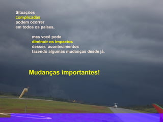 Situações
complicadas
podem ocorrer
em todos os países,

       mas você pode
       diminuir os impactos
       desses acontecimentos
       fazendo algumas mudanças desde já.




      Mudanças importantes!
 