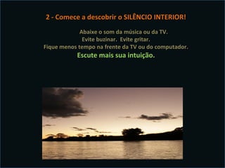 2 - Comece a descobrir o SILÊNCIO INTERIOR!
             Abaixe o som da música ou da TV.
              Evite buzinar. Evite gritar.
Fique menos tempo na frente da TV ou do computador.
           Escute mais sua intuição.
 
