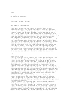 XXXVII


AO BARÃO DE GERSDORFF



Basileia,1 de Maio de 1872


Meu querido e bom Amigo:

 Não leves a mal que, de quando em quando, faça no meu
comércio epistolar uma pausa comfermata, pois isto tem sem-
pre os seus motivos, ainda que exteriores, unicamente, e sem
relação alguma com a nossa amizade. Tenho tido muito que fa-
zer e, além disso, há já algum tempo que me sinto muito des-
gostoso e inquieto. Era preciso vencer o Inverno e, durante ele,
tomar muitas decisões importantes, que não te comunico por-
que brevemente poderemos falar delas. Falaremos em Bay-
reuth. Chegarei ali no sábado antes do Pentecostes; procura fa-
zer a tua viagem nessa data. Hoje, escrevi a Muncker, o admi-
nistrador, para prevenir sobre a questão do alojamento. A con-
dessa Krokow, a senhora de Meysenbug e a senhora de Sch-
leinitz anunciaram já a sua ida. Esta última escreveu-me uma
carta muito amável, pelo que te rogo lhe exprimas os meus
agradecimentos. Irá também Rohde, que me telegrafou de Kiel,
participando-me a sua nomeação de catedrático. Não deixes de
lhe enviar umas linhas de felicitação. Tem belos projectos ss
de coisas que se referem a Wagner e a mim; mas ainda não

112

posso dizer nada.
 Saiu o primeiro artigo sobre o meu livro. Mas aonde! Na ita-
liana Rivista Europea. Enviei, há pouco, outro exemplar a
I)ohm. Já te falei do entusiasmo de B•low? E de que me anun-
ciou a dedicatória de um livro seu. E também de que me disse
que, muito em breve, seria necessária uma nova edição do
meu? Segundo a opinião de Tribschen, as publicações da So-
ciedade Wagneriana de Estudantes são muito belas. Acho muito
feliz a ideia da dita Sociedade dedicar, primeiro que tudo, a sua
Kagitação espiritual" ao esclarecimento do significado das pró-
ximas festas. Vai visitar Koerper, o presidente, e pede-lhe nos
nemeta, a mim e a Rohde, únicos catedráticos wagnerianos, as
publicações já impressas. Talvez também a E. Hartmann, cujo
paradeiro gostaria de conhecer.
 Comoveu-me muito o que me contas de teu pai. Respeito e
venero essas coisas que comprovam a maravilhosa seriedade
alemã, ou melhor, a prussiana, da qual se pode esperar tudo.
Em troca, “a cultura alemã ,, que flutua à superfície, parece-me
extremamente suspeita.
 Sábado passado foi o dia triste e profundamente comovedor
da despedida de Tribschen. Tribschen morreu. Andámos em
volta dele, como entre ruínas, e a comoção chegou a todos os
lados, enchendo o ar e as nuvens. O cão negou-se a comer, os
criados respondiam soluçando, a tudo o que se lhes dizia. Em-
pacotámos tudo: cartas, livros, manuscritos. . . Que tristeza!
Quanto significam para mim estes três anos vividos perto de
 