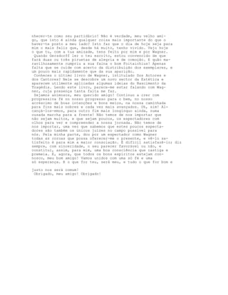 nhecer-te como seu partidário! Não é verdade, meu velho ami-
go, que isto é ainda qualquer coisa mais importante do que o
haver-te posto a meu lado? Isto faz que o dia de hoje seja para
mim o mais feliz que, desde há muito, tenho vivido. Vejo hoje
o que tu, com a tua amizade, tens feito por mim e por Wagner.
 Quando Gersdorff ler o teu escrito, estou convencido de que
fará duas ou três piruetas de alegria e de comoção. E quão ma-
ravilhosamente cumpriu a sua faina o bom Foitaichius! Apenas
falta que se cuide com acerto da distribuição dos exemplares, e
um pouco mais rapidamente que da sua aparição.
 Conheces o último livro de Wagner, intitulado Dos Actores e
dos Cantores? Nele se descobre um novo sector da Estética e
aparecem utilmente aplicadas algumas ideias do Nascimento da
Tragédia. Lendo este livro, parece-me estar falando com Wag-
ner, cuja presença tanta falta me faz.
 Sejamos animosos, meu querido amigo! Continuo a crer com
progressiva fé no nosso progresso para o bem, no nosso
acréscimo de boas intenções e bons meios, na nossa caminhada
para fins mais nobres e cada vez mais avançados. Oh, sim! Al-
cançá-los-emos, para outro fim mais longínquo ainda, numa
ousada marcha para a frente! Não temos de nos importar que
não sejam muitos, e que sejam poucos, os espectadores com
olhos para ver e compreender a nossa jornada. Não temos de
nos importar, uma vez que sabemos que estes poucos especta-
dores são também os únicos juízes no campo possível para
nós. Pela minha parte, dou por um espectador como Wagner
todas as coroas que possa oferecer-me o presente, e vê-lo sa-
tisfeito é para mim a maior consolação. É difícil satisfazê-lo; diz
sempre, com sinceridade, o seu parecer favorável ou não, e
constitui, assim, para mim, uma boa consciência que castiga e
premeia. E, agora, que todos os bons espíritos estejam con-
nosco, meu bom amigo! Vamos unidos com uma só fé e uma
só esperança. E o que for teu, será meu, e tudo o que for bom e

justo nos será comum!
 Obrigado, meu amigo! Obrigado!
 