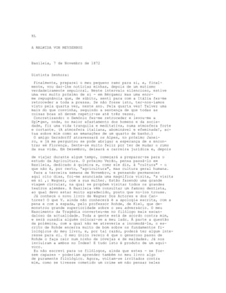 XL


A MALWIDA VON MEYSENBUG



Basileia, 7 de Novembro de 1872


Distinta Senhora:

 Finalmente, preparei o meu pequeno ramo para si, e, final-
mente, vou dar-lhe notícias minhas, depois de um mutismo
verdadeiramente sepulcral. Neste intervalo silencioso, estive
uma vez muito próximo de si - em Bérgamo; mas uma enor-
me repugnância que, de súbito, senti para com a Itália fez-me
retroceder a toda a pressa. Se não fosse isto, ter-nos-íamos
visto pela quarta vez, neste ano. Pela quarta vez! Talvez uma
mais do que convinha, seguindo a sentença de que todas as
coisas boas só devem repetir-se até três vezes.
 Concretizando: o Demónio fez-me retroceder e levou-me a
Spl•gen, onde, no maior afastamento dos homens e da socie-
dade, fiz uma vida tranquila e meditativa, numa atmosfera forte
e cortante. (A atmosfera italiana, abominável e efeminada!, ac-
tua sobre mim como as emanações de um quarto de banho.)
 O amigo Gersdorff atravessará os Alpes, no próximo Janei-
ro, e já me perguntou se pode abrigar a esperança de a encon-
trar em Florença. Sente-se muito feliz por ter de mudar o rumo
da sua vida. Em Dezembro, deixará a carreira jurídica e, depois

de viajar durante algum tempo, começará a preparar-se para o
estudo da Agricultura. O próximo Verão, pensa passá-lo em
Basileia, dedicado à química e, como ele diz, à “cultura" - o
que não é, por certo, “agricultura", mas cultura geral humana.
 Para a terceira semana de Novembro, e pensando permanecer
aqui oito dias, foi-me anunciada uma magnífica visita, “a visita
em si ,: Wagner, com a sua mulher. Estão fazendo uma grande
viagem circular, na qual se propõem visitar todos os grandes
teatros alemães. A Basileia vêm consultar um famoso dentista,
ao qual devo estar muito agradecido, posto que no-los trouxe.
 Já conhece o novo livro de Wagner Dos Actores e dos Can-
tores? O que V. ainda não conhecerá é a apologia escrita, com a
pena e com a espada, pelo professor Rohde, de Kiel, que de-
monstrou grande superioridade sobre o seu adversário. O meu
Nascimento da Tragédia converteu-me no filólogo mais escan-
daloso da actualidade. Toda a gente está de acordo contra mim,
e será ousadia alguém colocar-se a meu lado. À parte a questão
da polémica, com a qual não me atreveria a incomodá-la, o es-
crito de Rohde encerra muito de bom sobre os fundamentos fi-
lológicos do meu livro, e, por tal razão, poderá ter algum inte-
resse para si. O meu único receio é que o generoso passo de
Rohde o faça cair num ninho de invejas e de maldades. Já nos
incluíram a ambos no Índex! E tudo isto é produto de um equí-
voco.
 Eu não escrevi para os filólogos, ainda que estes - se fos-
sem capazes - poderiam aprender também no meu livro algo
de puramente filológico. Agora, voltam-se irritados contra
mim, como se tivesse cometido um crime em não pensar neles
 