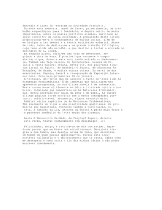 denstein e Lauer in 'essaram na Sociedade Francónia.
 Durante este semestre, terei de fazer, primeiramente, um tra-
balho arqueológico para o Seminário, e depois outro, de maior
importância, sobre os poetas políticos alemães, destinado ao
serão científco da nossa sociedade. A preparação deste último
proporcionar-me-á o conhecimento de muitas coisas, além de
me obrigar a ler imenso e a reunir muitíssimo material. Antes
de tudo, tenho de dedicar-me a um grande trabalho filológico,
cujo tema ainda não escolhi, e que destino a tentar a entrada no
Seminário de L, ipzig.
 Em segundo plano, ocuPa-me uma Vida de Beethoven, se-
guindo a obra de Marx. E possível que recomece a compor
música, o que, durante este ano, tenho evitado cuidadosamen-
te. Também não faço versos. No Pentecostes, haverá em Co-
lónia a festa musical renana. Deves vir. Nos programas figu-
ram Israel no Egipto, de Haendel; O Fausto, de Schumann; As
Estaçôes, de Haydn, e muitas outras coisas. Eu serei um dos
executantes. Depois, haverá a inauguração da Exposição Inter-
nacional. Para mais pormenores lê os jornais.
 A terminar, dir-te-ei que me alegrou o facto de teres lido As
Naturezas Problemáticas. É de lamentar que Spielhagen não
apresente progressos, na sua última novela A de Hohenstein.
Nesta converte-se nitidamente em ódio a inimizade contra a no-
breza, inimizade que demonstrou em As Naturezas Problemáti-
cas. Estou enervado por causa da pena e do papel. As quatro
últimas páginas foram escritas sem a menor comodidade; por-
tanto, referir-te-ei, secamente, alguns assuntos mais.
 Admirei vários capítulos de As Naturezas Problemáticas.
Têm realmente um vigor e uma plasticidade goethianas. Os pri-
meiros são magistrais. Conheces também a continuação, ou
 seja, A Caminho da Luz, através da Noite? A parte mais fraca é
 o processo romântico da inter enção dos ciganos.

 Leste O Manuscrito Perdido, de Freytag? Espero, durante
 este Verão, travar conhecimento com Spielhagen. lo)

 Felicidades, amigo, e recorda-te de mim com estima. Agra-
da-me pensar que em breve nos encontraremos. Desejo-te ale-
gria e bom humor, mas desejo, acima de tudo, que encontres
um homem de quem possas aproximar-te. Perdoa esta insu-
portável caligrafia e o aborrecimento que te causa. Sabes como
me desespera e como corta o fio das minhas ideias o não poder
escrever comodamente.
 