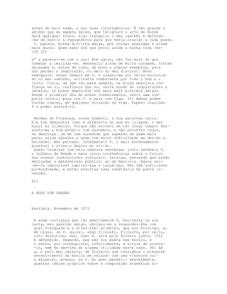 antes de mais nada, e nas suas inteligências. É tão grande o
abismo que me separa deles, que tão-pouco o acto de Rohde
dará qualquer fruto. Sigo tranquilo o meu caminho e defendo-
-me de sentir a repugnância para que teria ocasião a cada passo.
 V. passou, minha distinta amiga, por coisas análogas e ainda
mais duras. Quem sabe até que ponto ainda a minha vida che-
120 121

g” a parecer-se com a sua! Até agora, não fez mais do que
começar a realizar-se. Necessito ainda de muita coragem, fortes
amizades e, antes de tudo, de bons e nobres exemplos, para
não perder a respiração, no meio do meu discurso. Bons
exenzplos! Penso sempre em V. e alegro-me por tê-la encontra-
do no meu caminho, solitária combatente por todo o bom e o
justo. Creia, de uma vez para sempre, na minha absoluta con-
fiança em si, confiança que eu, neste mundo de inquietações e
receios, só posso depositar nos meus mais próximos amigos.
Desde o primeiro dia do nosso conhecimento, senti uma sim-
patia cordial para com V. e para com Olga. 94) Ambas podem
contar comigo, em qualquer situação da vida. Espero ocasiões
P a poder mostrá-lo.


 Recebo de Florença, neste momento, a sua amistosa carta.
Ela rne demonstra como é diferente do que eu julgava, o meu
horri el silêncio. Porque não escrevi em tão longo tempo? Per-
gunto-me a mim próprio com assombro, e não encontro causa,
ne desculpa. Já me tem sucedido que aqueles em quem mais
penso sejam aQueles a quem com maior dificuldade me decido a
escrever. Não percebo. Interpete-o V. o mais bondosamente
possível e atire-o depois ao olvido.
 Quero terminar com esta obscura sentença: junto receberá V.
o folheto de Rohde e mais cinco conferências sobre o futuro
das nossas instituições culturais. Leia-as, pensando que estão
dedicadas a determinado público: ao de Basileia. Agora ser-
-me-ia impossível imprimi-las e lançá-las. Não têm suficiente
profundidade, e estão envoltas numa substância de pobre in-
venÇão.

XLI


A HUGO VON SENGER



Basileia, Novembro de 1872


 A ande confiança que tão abertamente V. manifesta na sua
carta, meu querido amigo, obrigou-me a responder-Lhe com
 gual franqueza e a dizer-lhe: primeiro, que sou filólogo, e,
 ém disso, se V. quiser, algo filósofo. Filósofo, por certo,
 uito discutido; mas, como V. verá pelo folheto junto, l95)
 m defendido. Segundo, que não sou poeta nem músico, e
 o estou, por conseguinte, infelizmente, à altura de aconse-
 -lo, nem de ser-lhe de alguma utilidade neste caso. 96) Em
 a, e pelo meu carácter de filósofo que considera o presente
 senvolvimento da música em relação com uma vindoura cul-
 a alcançar, possuo, se V. mo quer permitir amavelmente,
 quantas ideias próprias sobre a composição dramática ac-
 
