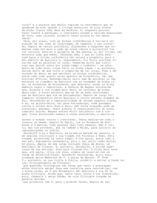 cutar” é a palavra que melhor exprime os sentimentos que se
apoderam de mim, quando o cíclope monocular se alça diante
da minha figura como deus ex machina. E, enquanto procuro
fazer frente à perdição, o inevitável sucede e vejo-me eternizado
de novo, como Loiardo, primeiro tenor pirata et hoc genus
omene!
 Terá, por acaso, lido as minhas conferências e ter-se-á as-
sustado de ver como se interrompe, de repente, o seu conteú-
do, depois de vários prelúdios, digressões e negações que au-
mentam cada vez mais a sede de novas ideias e projectos? Com
tal leitura, seca-se a garganta de uma pessoa, e, por último, não
encontra nada que beber. Pensando bem, o que eu tinha medi-
tado para a última conferência não estava a propósito para o
meu público de Basileia e, seguramente, foi muito acertado fi-
car-me com as palavras no corpo. Pedem-me muito que conti-
nue; mas decidi adiar por algum tempo o trabalho - um adia-
mento de três anos, coisa fácil na minha idade - e, portanto,
duvido muito de que volte a ocupar-me de tal coisa. Toda a de-
coração do Reno, em que emolduro as minhas conferências,
assim como tudo quanto nelas aparece de biográfico, são uma
horrivel m"ntira. Defender-me-ei muito bem de entreter ou não
entreter os cidadãos de Basileia com as verdades da minha vi-
da. Os arredores de Rolandseck, que descrevo, estão na minha
memória vagos e imprecisos. A senhora de Wagner escreve-me
que, durante a sua viagem pelo Reno, se recordou da minha
descrição. O nosso encontro deu-se de um modo afortunado,
não em Basileia mas sim em Estrasburgo. Depois de largo re-
lampejar telegráfico entre Basileia e outros estados alemães do
Sul, reconheceu-se a impossibilidade de estada naquela cidade,
e eu, na quinta-feira, saí para Estrasburgo, onde passámos
juntos e unidos dois dias e meio, sem outra orupação além de
conversar, passear, fazer planos, e regozijarmo-nos do nosso
completo acordo. Wagner estava muito satisfeito com a via-
gem. Tinha encontrado homens e vozes excelentes, e sentia-se

sereno e armado contra o inevitável. Pensa dedicar-se todo o
Inverno ao mesmo. Depois do Natal, irá ao Nordeste da Ale-
manha e a Berlim, onde passará umas três semanas. Não é cer-
to, mas sim provável, que vá também a Milão, para assistir às
representações no Scalla.
 Gersdorff virá a Basileia, na primeira metade de Janeiro, e
em seguida continuará a sua viagem até Florença e Roma. Esta
viagem, projectada há tanto tempo, é-lhe agora, assim como a
seu pai, duplamente necessária, pois o seu único irmão morreu
há pouco, depois de uma larga reclusão cheia de dores, um
manicómio de Illenan. É, portanto, Gersdorff, a última espe-
rança da sua estirpe. Seus pais ficaram sós. A filha mais nova
que, até agora, vivia com eles, acabou de casar-se com um
conde de Rothkirch-Trach. Gersdorff escreve-me, muito entu-
siasmado pelas Memórias de V. e pelas de Herzen. 9” Pode
V., portanto, na sua visita à Itália, ajudá-lo a entrar a fundo ne-
las. Principalmente em Florença.
 Que questões filológicas são essas que tanto a preocupam,
minha distinta amiga? Faça uma tentativa para resolvê-las, com
a minha ajuda, se é que Wilamowitz não destruiu a sua fé na
minha filologia. Ainda que, neste caso, estou à sua disposição,
pois, chamaria o amigo Rohde, de cuja filologia ninguém se
permite duvidar.
 Que projectos tem V. para o próximo Verão, depois da sua
 