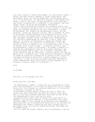 tou! Para cumular a minha felicidade, ali encontrarei Rohde, o
melhor dos meus amigos. Amanhã, à tarde, achar-me-ei com-
pletamente feliz, na casa da Dammallee. 99 Falaremos muito
de V. e de Gersdorff, “o Cavaleiro Errante", como Wagner lhe
chama. O que V. me conta, de que Gersdorff tirou uma cópia
das minhas conferências, é comovedor e inolvidável! Que bons
amigos tenho! Sinto-me absolutamente confundido!
 Espero fazer em Bayreuth provisão de coragem e serena ale-
gria, e fortalecer em mim o bom e o justo. Sonhei, a noite pas-
sada, que mandara encadernar de novo, belamente, o Gradus
ad Parnassum. Tal símbolo de encadernação é fácil de com-
preender, ainda que bastante insulso. Mas é verdade! De quan-
do em quando, há que deixarmo-nos encadernar de novo, por
meio do trato com homens bons e mais fortes do que nós; se
não, perdemos algumas folhas e acabamos por desagregarmo-
nos com maior desanimação em cada dia. E que a nossa vida
deve ser um Gradus ad Parnassum é também uma verdade que
devemos repetir a nós próprios com frequência. O meu Par
nassus do futuro é chegar a ser - esforçando-me muito e ten-
do alguma sorte e muito tempo - um regular escritor, mas,
principalmente, “sábio no escrever". De tempos a tempos, in-
vade-me uma repugnância infantil pelo papel impresso, que
então me parece apenas papel sujo. Imagino claramente uma
futura época em que se leia pouco e escreva menos, mas que se
pense muito e trabalhe mais. Tudo parece já aguardar a chegada
do homem de acção que arranque de si próprio e dos outros os
costumes seculares e dê um novo e melhor exemplo a imitar.
 Anoitece, e tenho de pensar na minha partida. Abandono-a,
minha compadecida amiga, para fazer a minha bagagem. Se a
fizesse, ao menos, para ir a Florença!. . .

XLIV


A SUA MÃE



Basileia, 21 de Setembro de 1873


Minha querida e boa Mãe:

 Já desapareceu, também, a nossa boa tia, deixando-nos ainda
mais sós. Envelhecer e ir ficando só parece ser uma e a mesma
coisa. Por fim, ficamos sós connosco próprios, e a nossa mor-
te aumenta a solidão de outros.
 Precisamente porque apenas conheci meu pai, e tenho de
formar uma ideia dele pelo que dele me contam, eram, para
mim, os seus mais próximos parentes algo mais do que em ge-
ral representam os que o são em tal grau.
 Alegra-me pensar que todas as minhas tias mantiveram fir-
memente o seu carácter pessoal e originalíssimo até a mais
avançada idade, e que tiveram força bastante para depender o
menos possível das circunstâncias exteriores e da duvidosa be-
nevolência dos homens. Alegro-me com isso, porque essa é a
qualidade racial dos que se chamam Nietzsche, qualidade que
eu também possuo.
 Tal é a razão da grande simpatia que me dispensava a que me
 