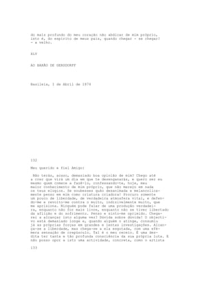 do mais profundo do meu coração não abdicar de mim próprio,
isto é, do espírito de meus pais, quando chegar - se chegar!
- a velho.


XLV


AO BARÃO DE GERSDORFF




Basileia, I de Abril de 1874




132

Meu querido e fiel Amigo:

 Não terás, acaso, demasiado boa opinião de mim? Chego até
a crer que virá um dia em que te desenganarás, e quero ser eu
mesmo quem comece a fazê-lo, confessando-te, hoje, meu
maior conhecimento de mim próprio, que não mereço em nada
os teus elogios. Se soubesses quão desanimada e melancolica-
mente penso em mim como criatura criadora! Procuro somente
um pouco de liberdade, de verdadeira atmosfera vital, e defen-
do-me e revolto-me contra o muito, indizivelmente muito, que
me aprisiona. Ninguém pode falar de uma produção verdadei-
ra, enquanto não for mais livre, enquanto não se tiver libertado
da aflição e do sofrimento. Penso e sinto-me oprimido. Chega-
rei a alcançar isto alguma vez? Dúvida sobre dúvida! O objecti-
vo está demasiado longe e, quando alguém o atinge, consumiu
já as próprias forças em grandes e lentas investigações. Alcan-
ça-se a liberdade, mas chega-se a ela esgotada, com uma efé-
mera sensação de crepúsculo. Tal é o meu receio. É uma des-
dita ter tanta e tão profunda consciência da sua própria luta. E
não posso opor a isto uma actividade, concreta, como o artista

133
 